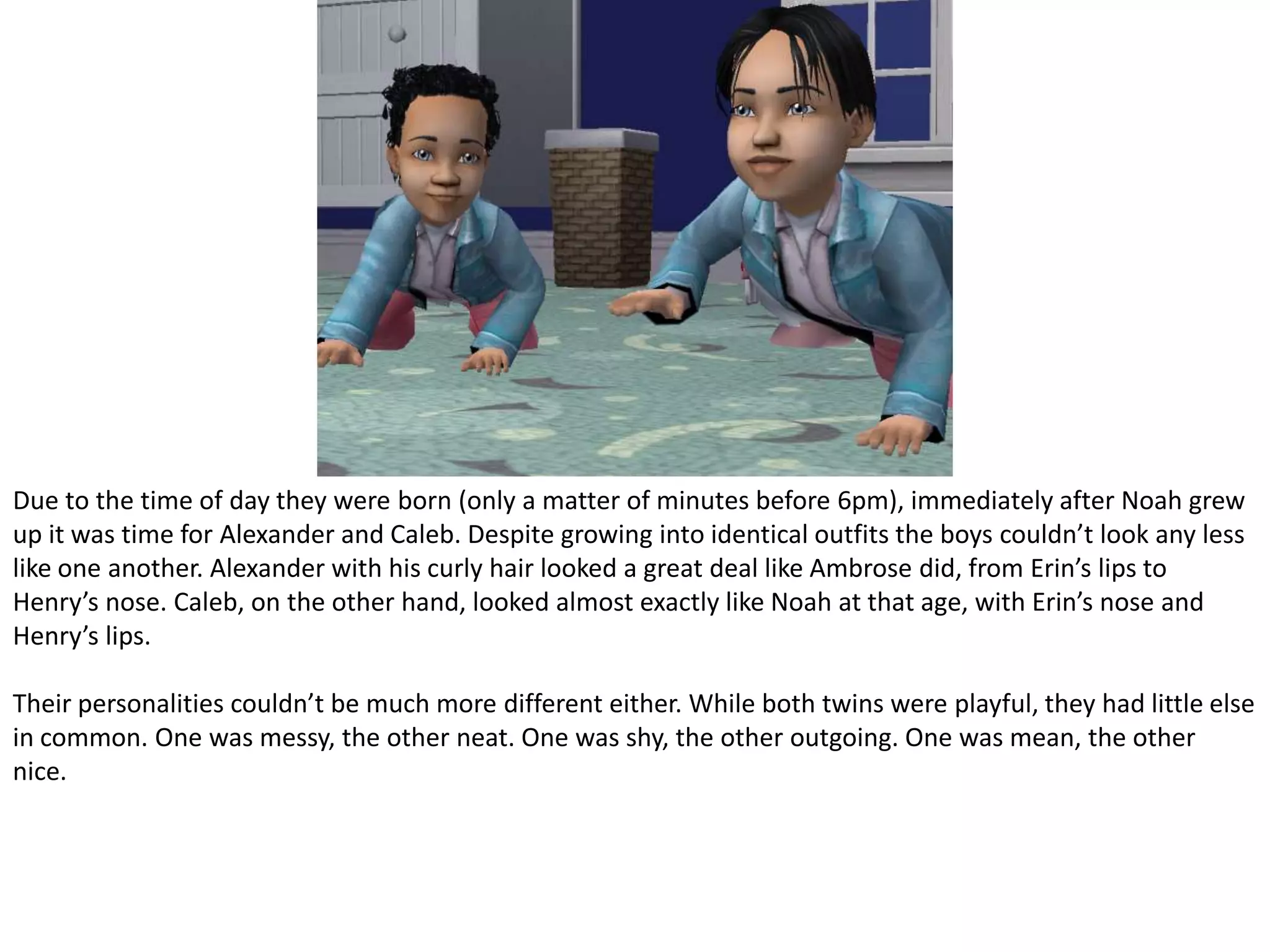 Due to the time of day they were born (only a matter of minutes before 6pm), immediately after Noah grew up it was time for Alexander and Caleb. Despite growing into identical outfits the boys couldn’t look any less like one another. Alexander with his curly hair looked a great deal like Ambrose did, from Erin’s lips to Henry’s nose. Caleb, on the other hand, looked almost exactly like Noah at that age, with Erin’s nose and Henry’s lips.Their personalities couldn’t be much more different either. While both twins were playful, they had little else in common. One was messy, the other neat. One was shy, the other outgoing. One was mean, the other nice. 