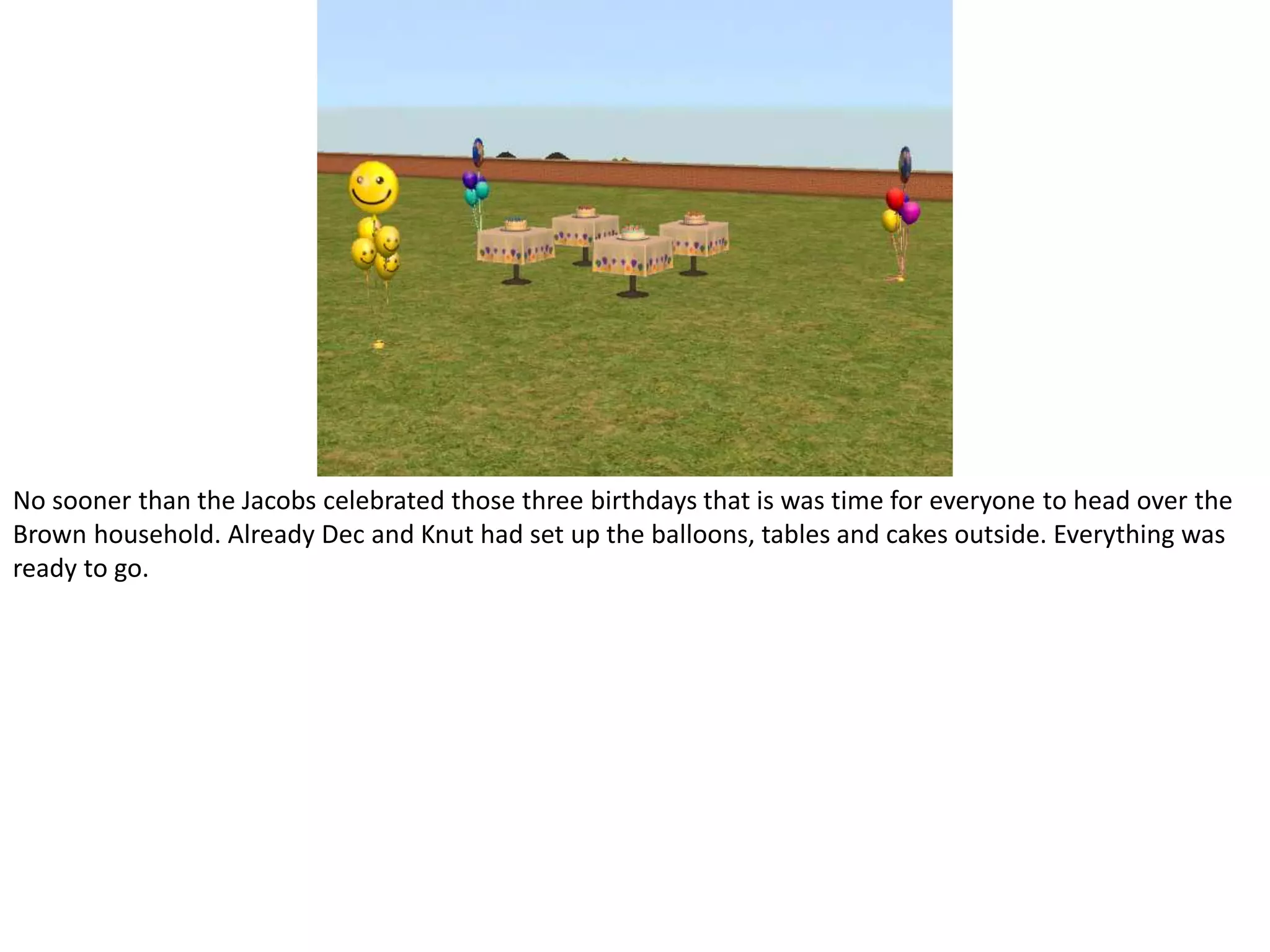 No sooner than the Jacobs celebrated those three birthdays that is was time for everyone to head over the Brown household. Already Dec and Knut had set up the balloons, tables and cakes outside. Everything was ready to go.