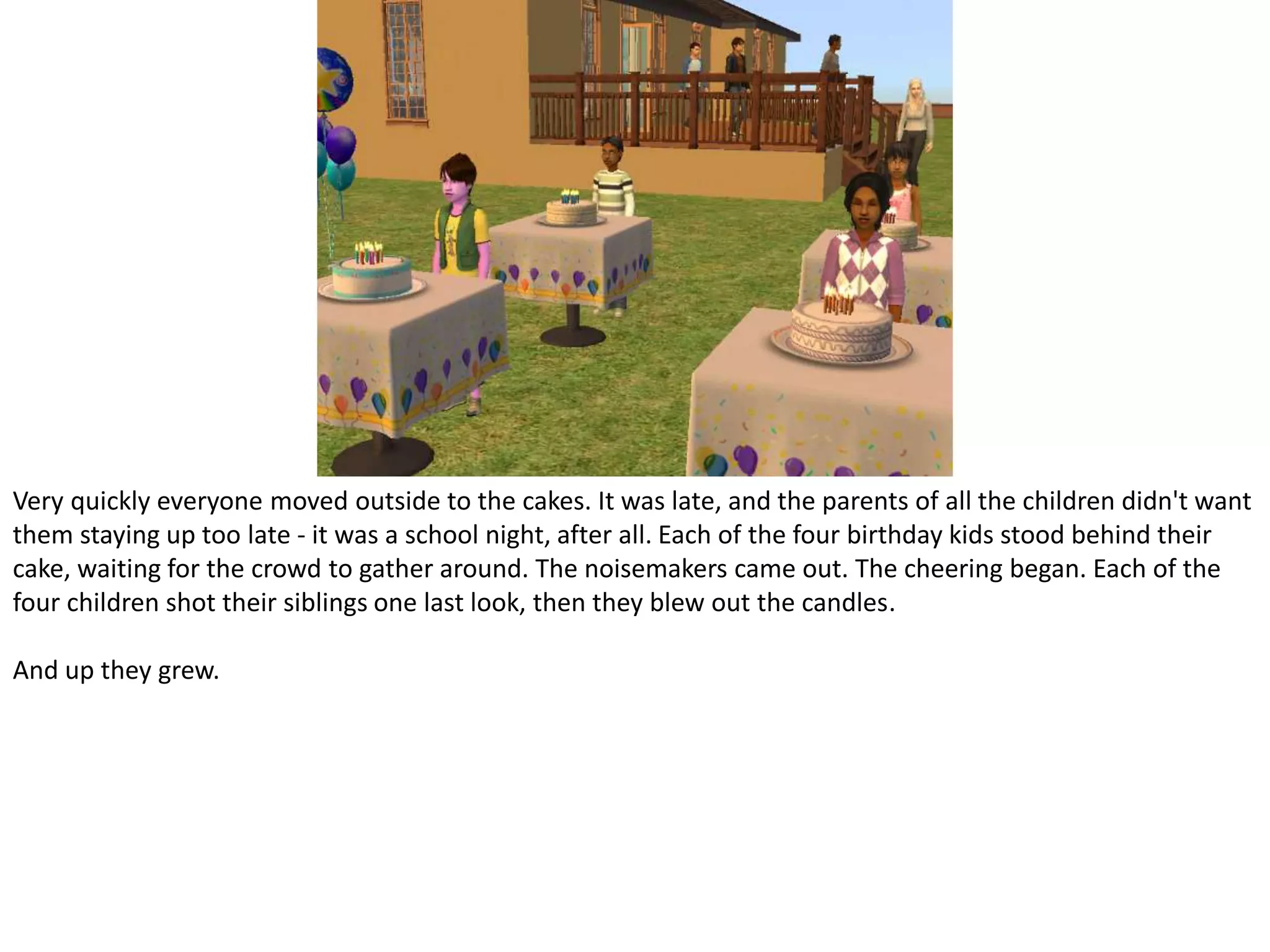 Very quickly everyone moved outside to the cakes. It was late, and the parents of all the children didn't want them staying up too late - it was a school night, after all. Each of the four birthday kids stood behind their cake, waiting for the crowd to gather around. The noisemakers came out. The cheering began. Each of the four children shot their siblings one last look, then they blew out the candles.And up they grew.