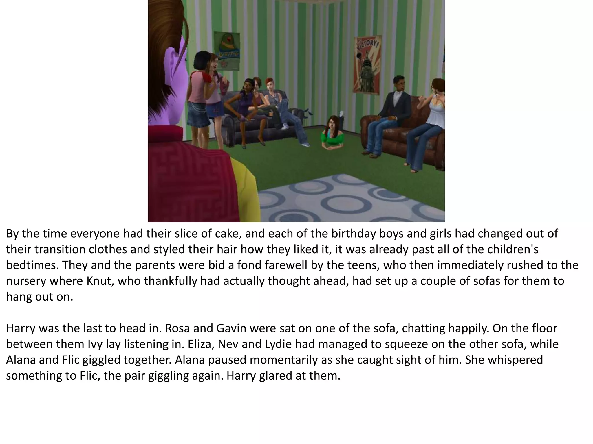 By the time everyone had their slice of cake, and each of the birthday boys and girls had changed out of their transition clothes and styled their hair how they liked it, it was already past all of the children's bedtimes. They and the parents were bid a fond farewell by the teens, who then immediately rushed to the nursery where Knut, who thankfully had actually thought ahead, had set up a couple of sofas for them to hang out on.Harry was the last to head in. Rosa and Gavin were sat on one of the sofa, chatting happily. On the floor between them Ivy lay listening in. Eliza, Nev and Lydie had managed to squeeze on the other sofa, while Alana and Flic giggled together. Alana paused momentarily as she caught sight of him. She whispered something to Flic, the pair giggling again. Harry glared at them.