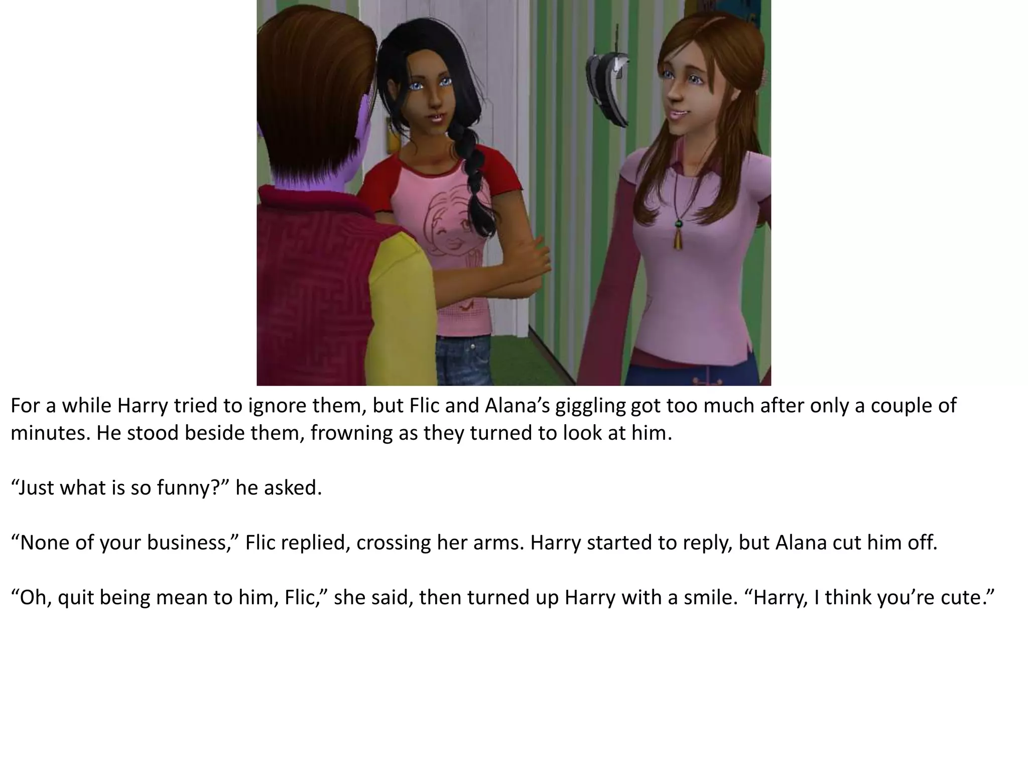 For a while Harry tried to ignore them, but Flic and Alana’s giggling got too much after only a couple of minutes. He stood beside them, frowning as they turned to look at him.“Just what is so funny?” he asked.“None of your business,” Flic replied, crossing her arms. Harry started to reply, but Alana cut him off.“Oh, quit being mean to him, Flic,” she said, then turned up Harry with a smile. “Harry, I think you’re cute.”