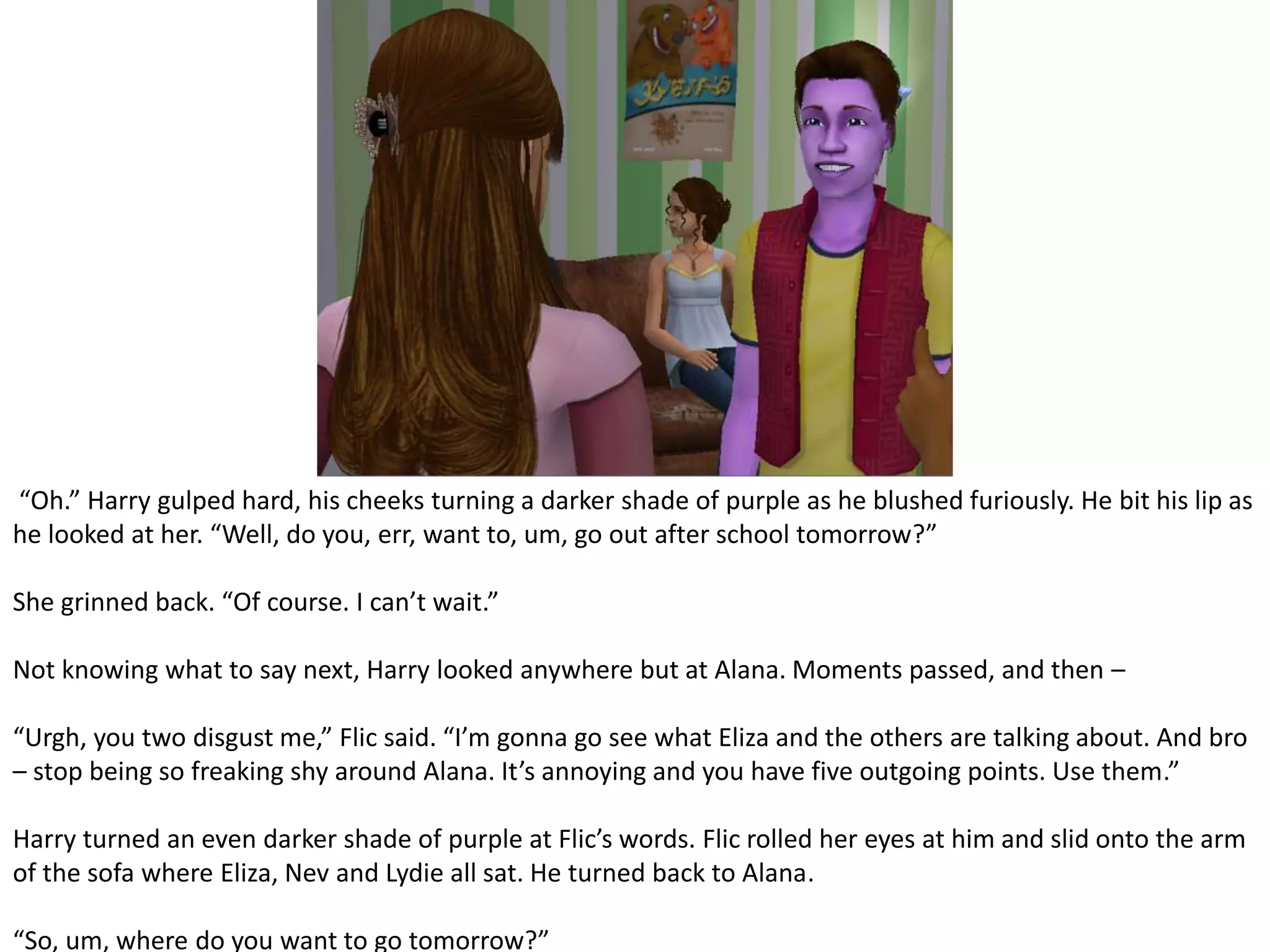  “Oh.” Harry gulped hard, his cheeks turning a darker shade of purple as he blushed furiously. He bit his lip as he looked at her. “Well, do you, err, want to, um, go out after school tomorrow?”She grinned back. “Of course. I can’t wait.”Not knowing what to say next, Harry looked anywhere but at Alana. Moments passed, and then – “Urgh, you two disgust me,” Flic said. “I’m gonna go see what Eliza and the others are talking about. And bro – stop being so freaking shy around Alana. It’s annoying and you have five outgoing points. Use them.”Harry turned an even darker shade of purple at Flic’s words. Flic rolled her eyes at him and slid onto the arm of the sofa where Eliza, Nev and Lydie all sat. He turned back to Alana.“So, um, where do you want to go tomorrow?”