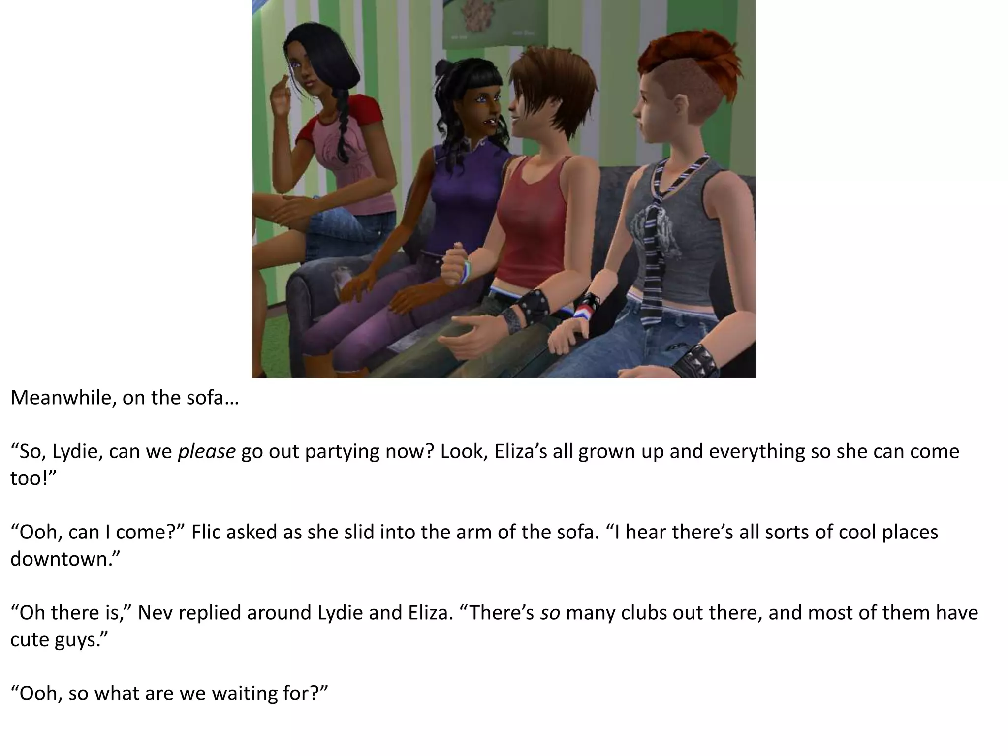 Meanwhile, on the sofa…“So, Lydie, can we please go out partying now? Look, Eliza’s all grown up and everything so she can come too!”“Ooh, can I come?” Flic asked as she slid into the arm of the sofa. “I hear there’s all sorts of cool places downtown.”“Oh there is,” Nev replied around Lydie and Eliza. “There’s so many clubs out there, and most of them have cute guys.”“Ooh, so what are we waiting for?”