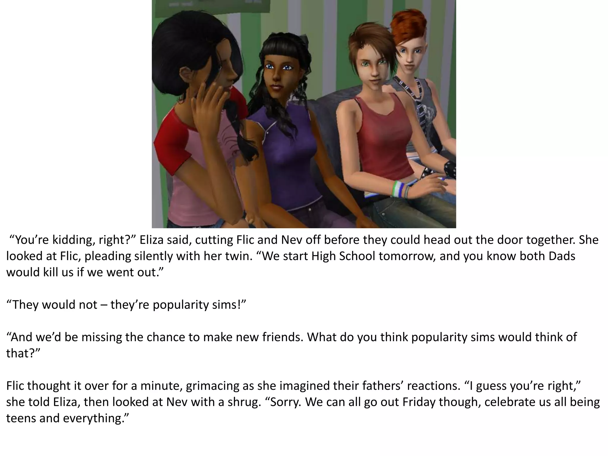  “You’re kidding, right?” Eliza said, cutting Flic and Nev off before they could head out the door together. She looked at Flic, pleading silently with her twin. “We start High School tomorrow, and you know both Dads would kill us if we went out.”“They would not – they’re popularity sims!”“And we’d be missing the chance to make new friends. What do you think popularity sims would think of that?”Flic thought it over for a minute, grimacing as she imagined their fathers’ reactions. “I guess you’re right,” she told Eliza, then looked at Nev with a shrug. “Sorry. We can all go out Friday though, celebrate us all being teens and everything.”