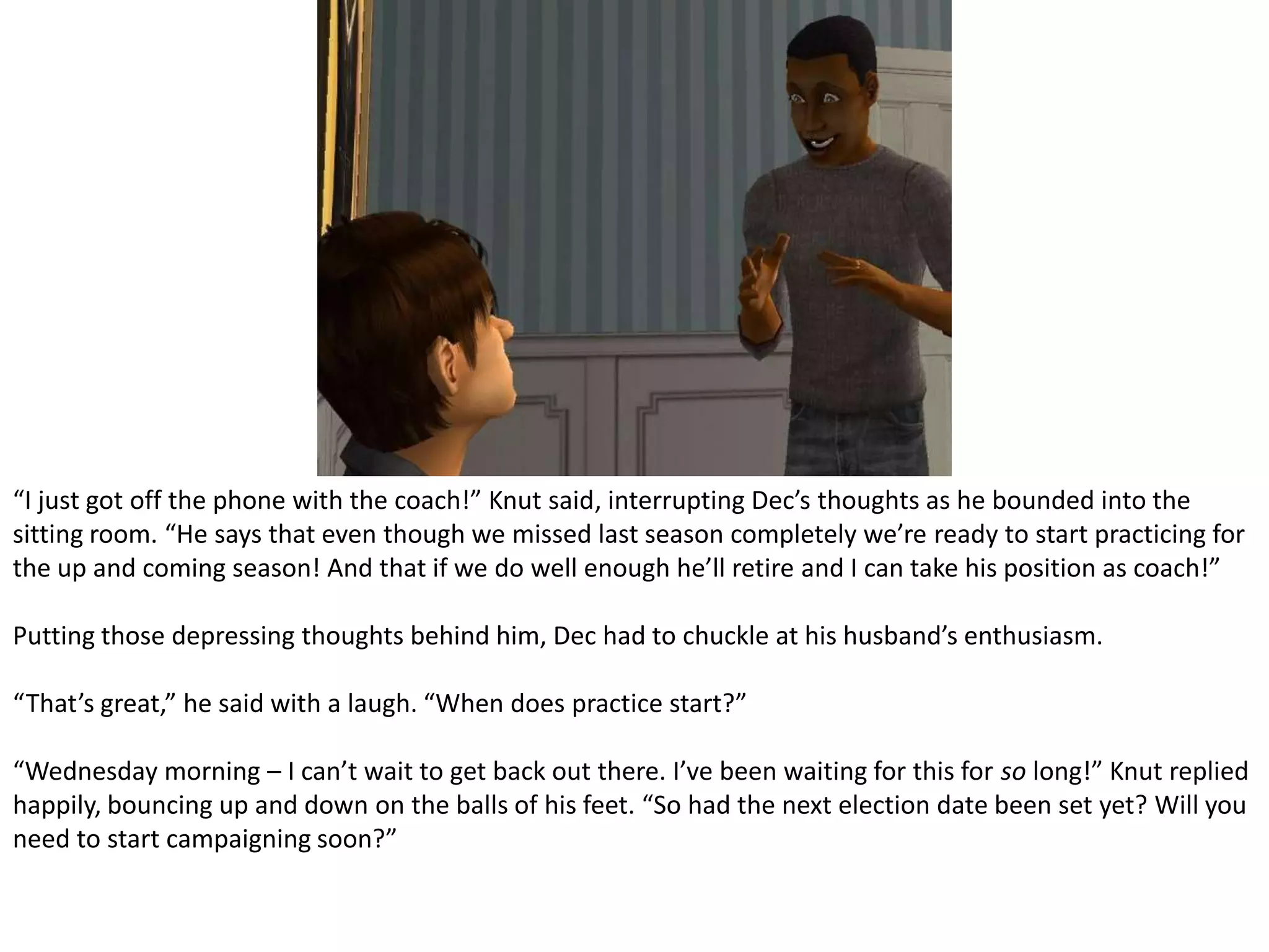 “I just got off the phone with the coach!” Knut said, interrupting Dec’s thoughts as he bounded into the sitting room. “He says that even though we missed last season completely we’re ready to start practicing for the up and coming season! And that if we do well enough he’ll retire and I can take his position as coach!”Putting those depressing thoughts behind him, Dec had to chuckle at his husband’s enthusiasm.“That’s great,” he said with a laugh. “When does practice start?”“Wednesday morning – I can’t wait to get back out there. I’ve been waiting for this for so long!” Knut replied happily, bouncing up and down on the balls of his feet. “So had the next election date been set yet? Will you need to start campaigning soon?”