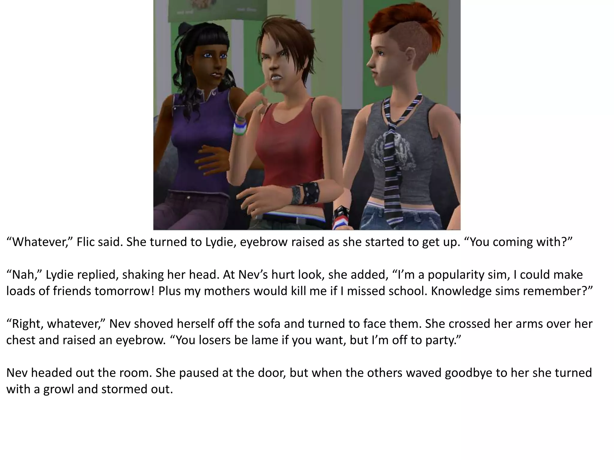 “Whatever,” Flic said. She turned to Lydie, eyebrow raised as she started to get up. “You coming with?”“Nah,” Lydie replied, shaking her head. At Nev’s hurt look, she added, “I’m a popularity sim, I could make loads of friends tomorrow! Plus my mothers would kill me if I missed school. Knowledge sims remember?”“Right, whatever,” Nev shoved herself off the sofa and turned to face them. She crossed her arms over her chest and raised an eyebrow. “You losers be lame if you want, but I’m off to party.”Nev headed out the room. She paused at the door, but when the others waved goodbye to her she turned with a growl and stormed out.