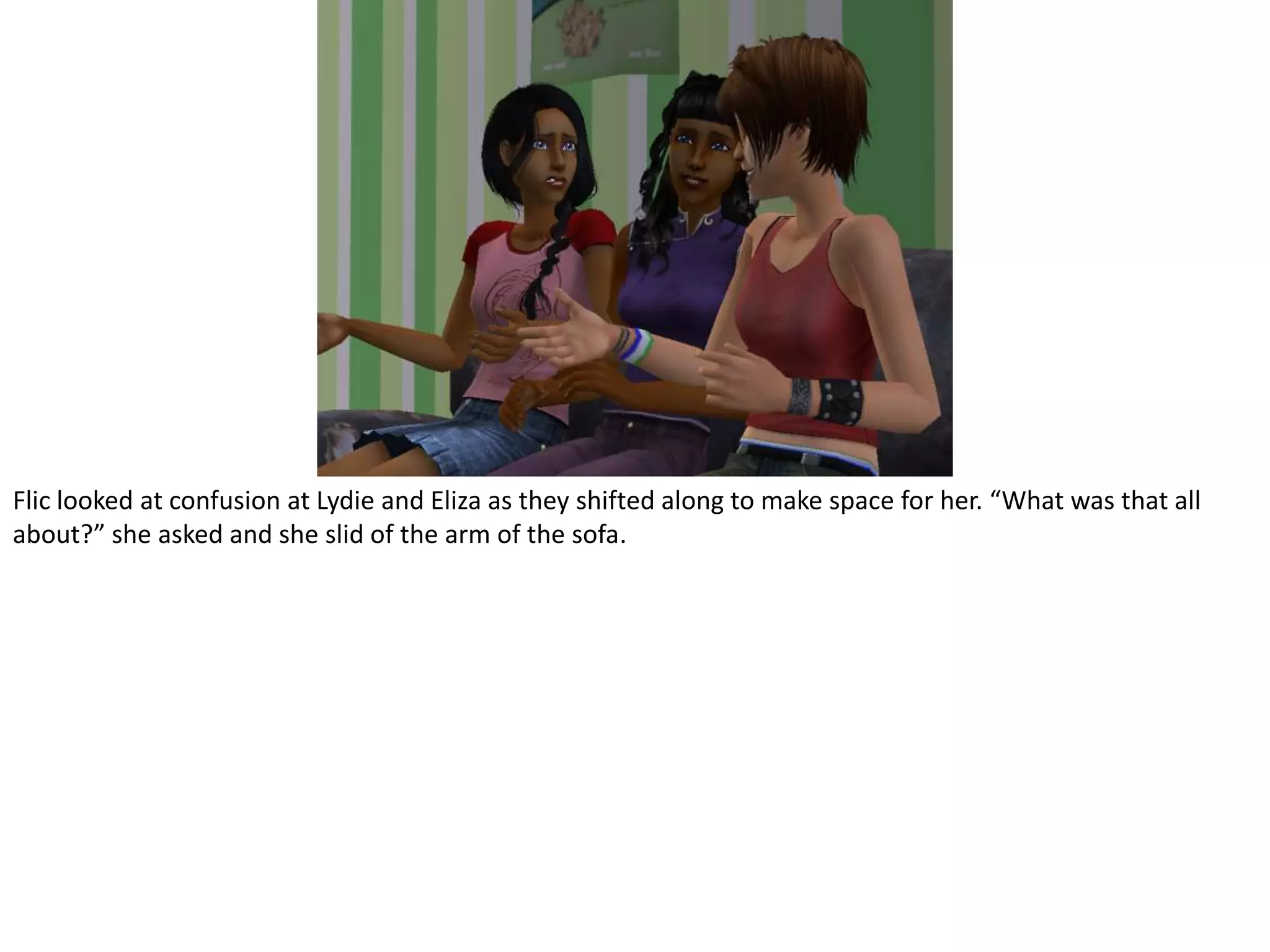 Flic looked at confusion at Lydie and Eliza as they shifted along to make space for her. “What was that all about?” she asked and she slid of the arm of the sofa.