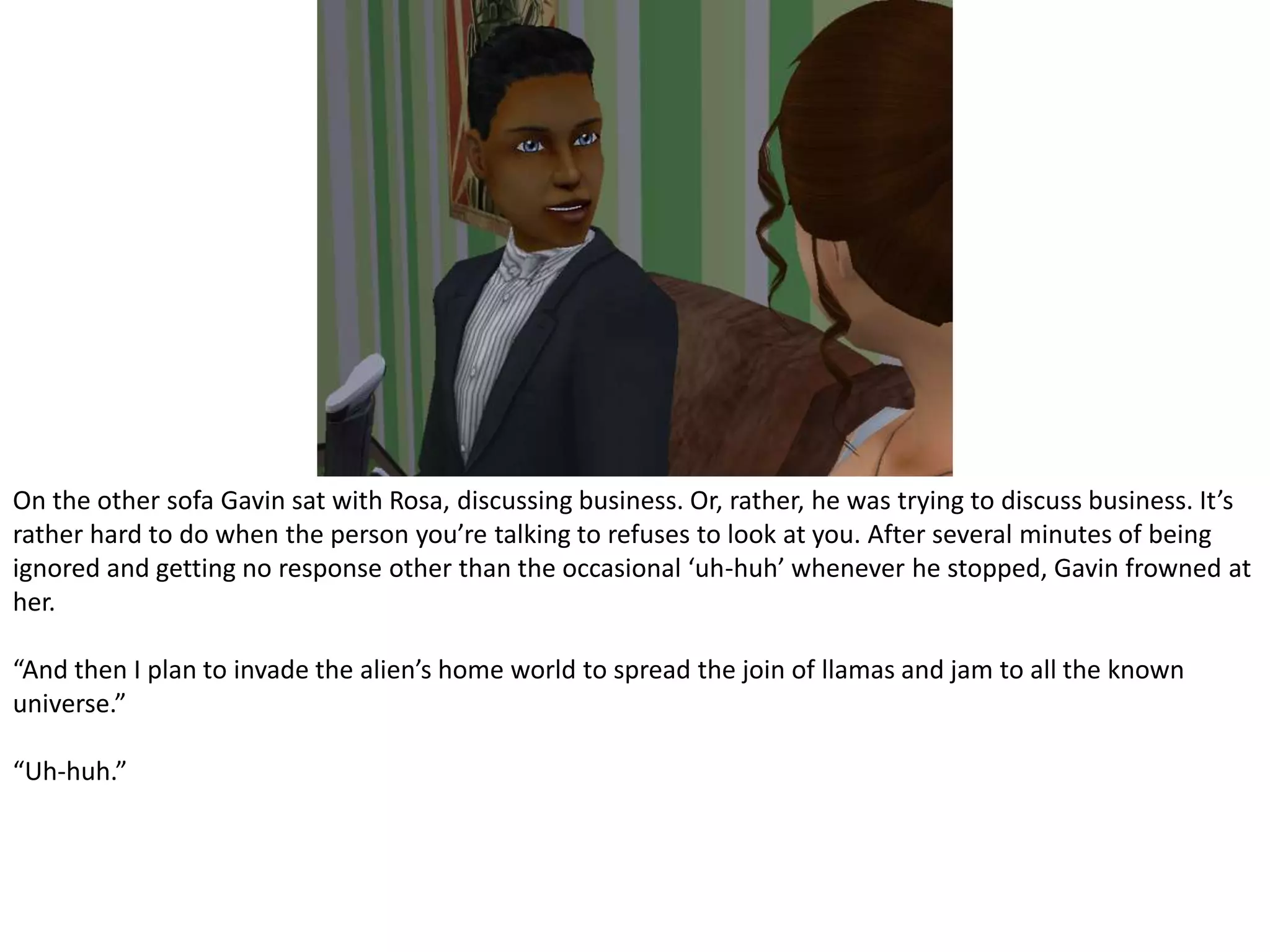 On the other sofa Gavin sat with Rosa, discussing business. Or, rather, he was trying to discuss business. It’s rather hard to do when the person you’re talking to refuses to look at you. After several minutes of being ignored and getting no response other than the occasional ‘uh-huh’ whenever he stopped, Gavin frowned at her.“And then I plan to invade the alien’s home world to spread the join of llamas and jam to all the known universe.”“Uh-huh.”
