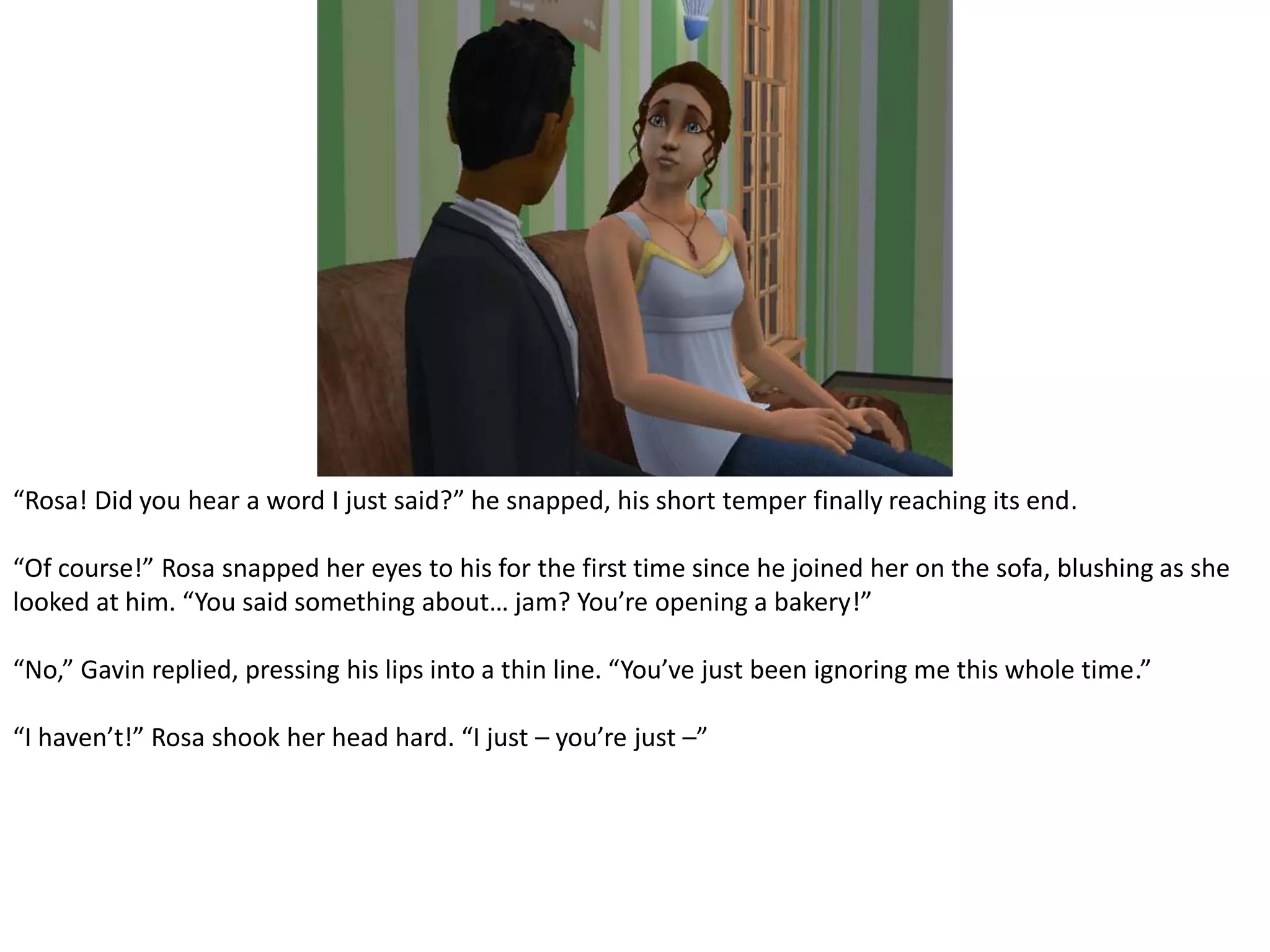 “Rosa! Did you hear a word I just said?” he snapped, his short temper finally reaching its end.“Of course!” Rosa snapped her eyes to his for the first time since he joined her on the sofa, blushing as she looked at him. “You said something about… jam? You’re opening a bakery!”“No,” Gavin replied, pressing his lips into a thin line. “You’ve just been ignoring me this whole time.”“I haven’t!” Rosa shook her head hard. “I just – you’re just –”