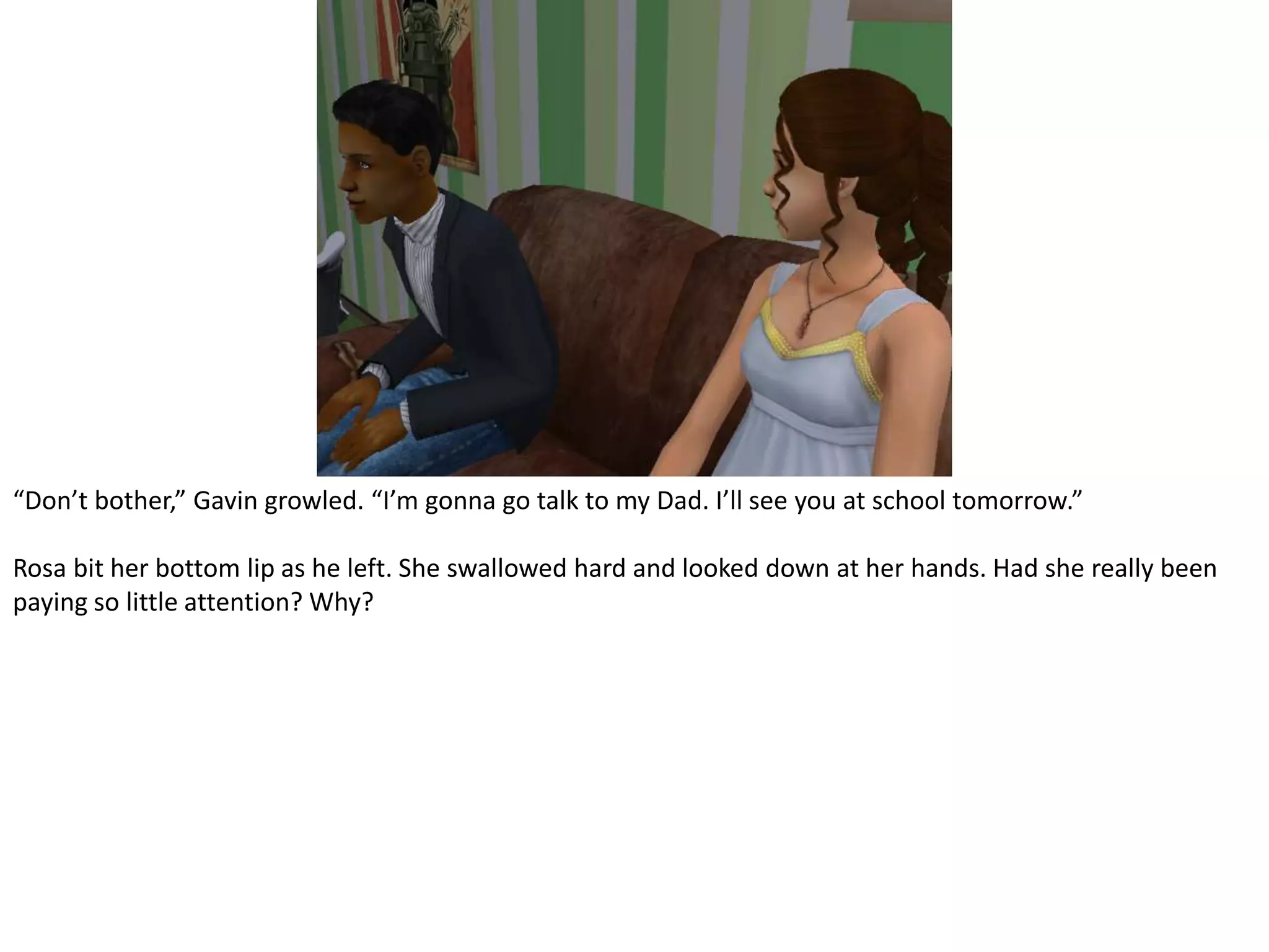 “Don’t bother,” Gavin growled. “I’m gonna go talk to my Dad. I’ll see you at school tomorrow.”Rosa bit her bottom lip as he left. She swallowed hard and looked down at her hands. Had she really been paying so little attention? Why?