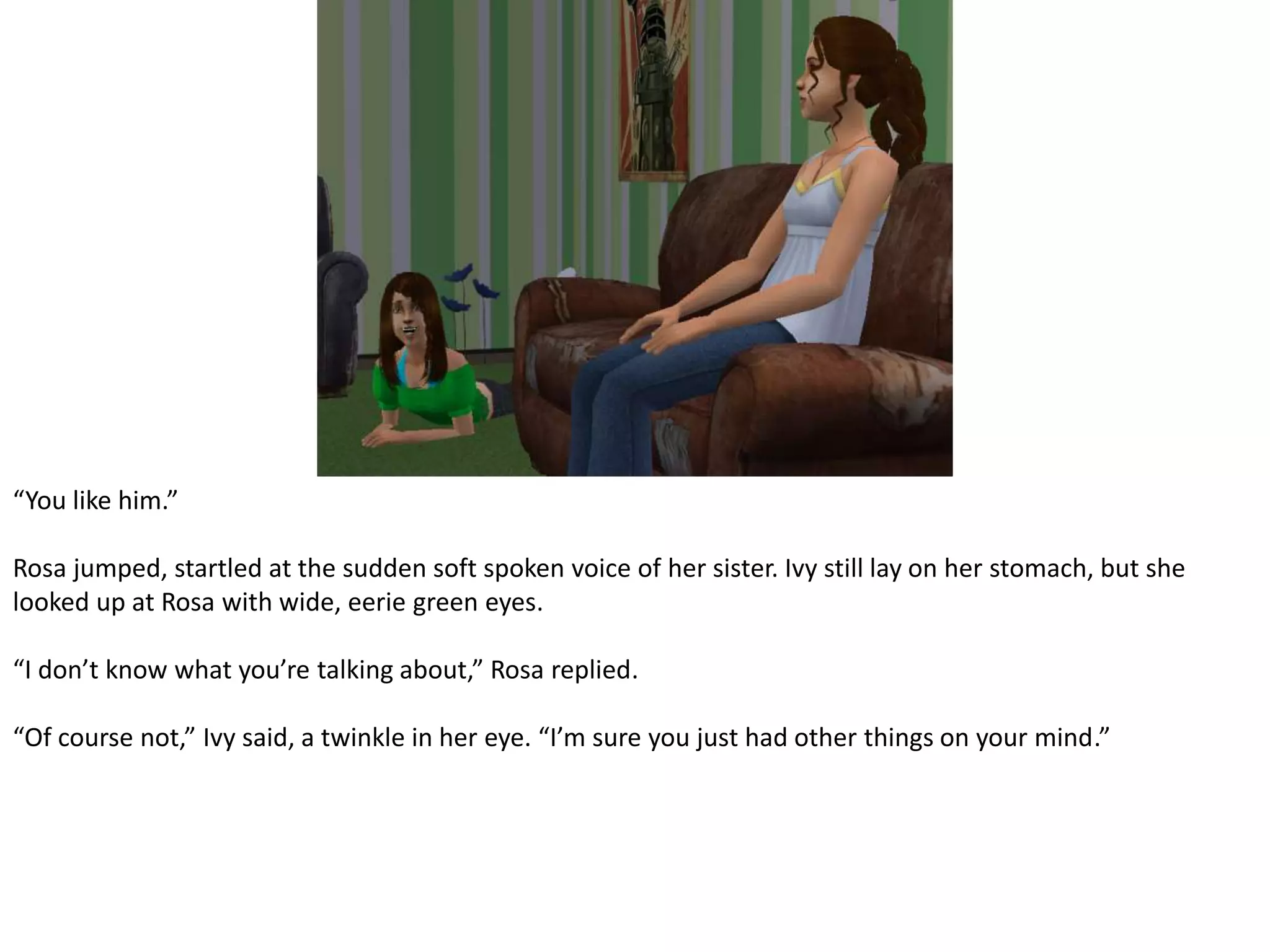 “You like him.”Rosa jumped, startled at the sudden soft spoken voice of her sister. Ivy still lay on her stomach, but she looked up at Rosa with wide, eerie green eyes.“I don’t know what you’re talking about,” Rosa replied.“Of course not,” Ivy said, a twinkle in her eye. “I’m sure you just had other things on your mind.”