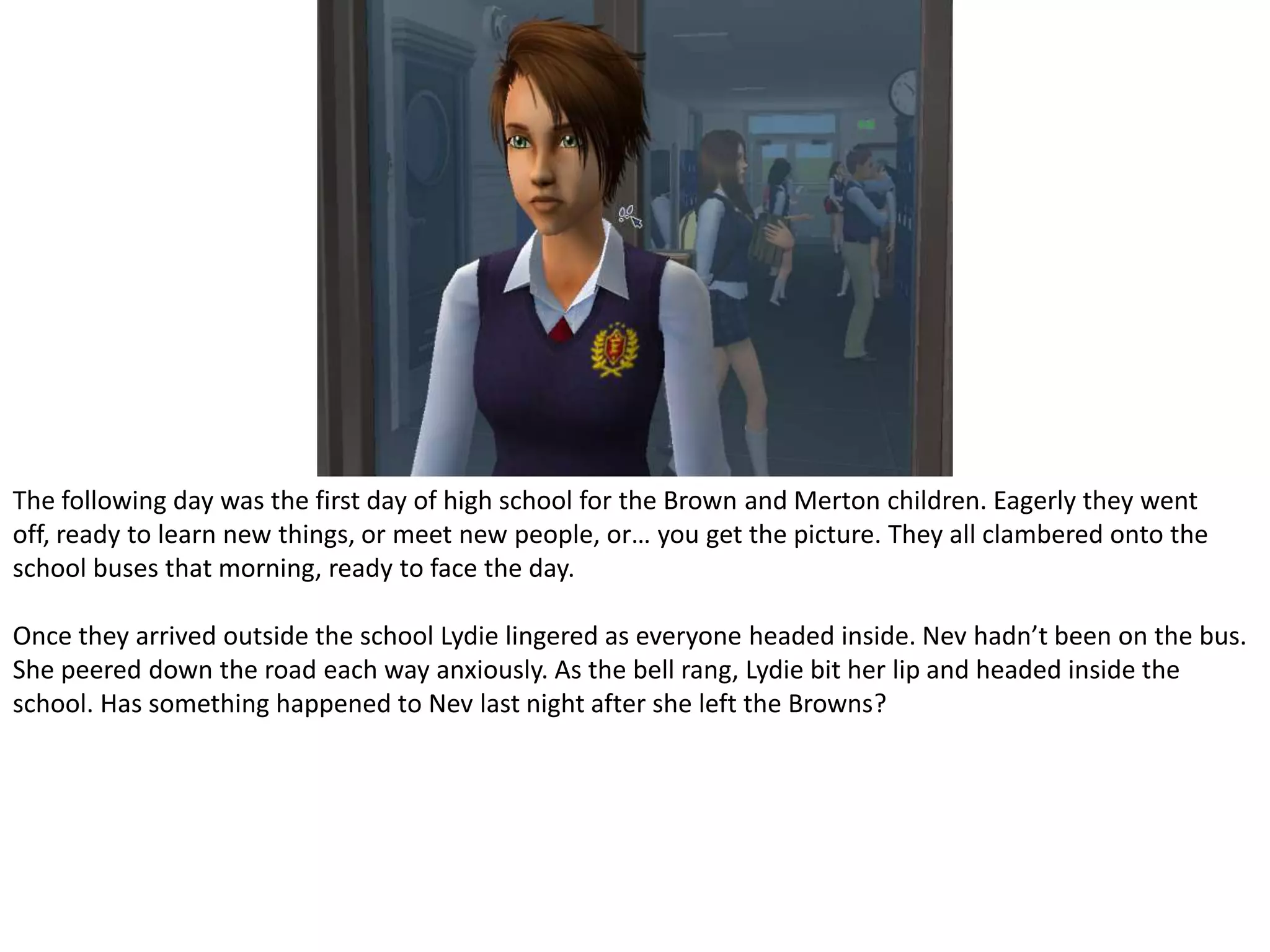 The following day was the first day of high school for the Brown and Merton children. Eagerly they went off, ready to learn new things, or meet new people, or… you get the picture. They all clambered onto the school buses that morning, ready to face the day.Once they arrived outside the school Lydie lingered as everyone headed inside. Nev hadn’t been on the bus. She peered down the road each way anxiously. As the bell rang, Lydie bit her lip and headed inside the school. Has something happened to Nev last night after she left the Browns?
