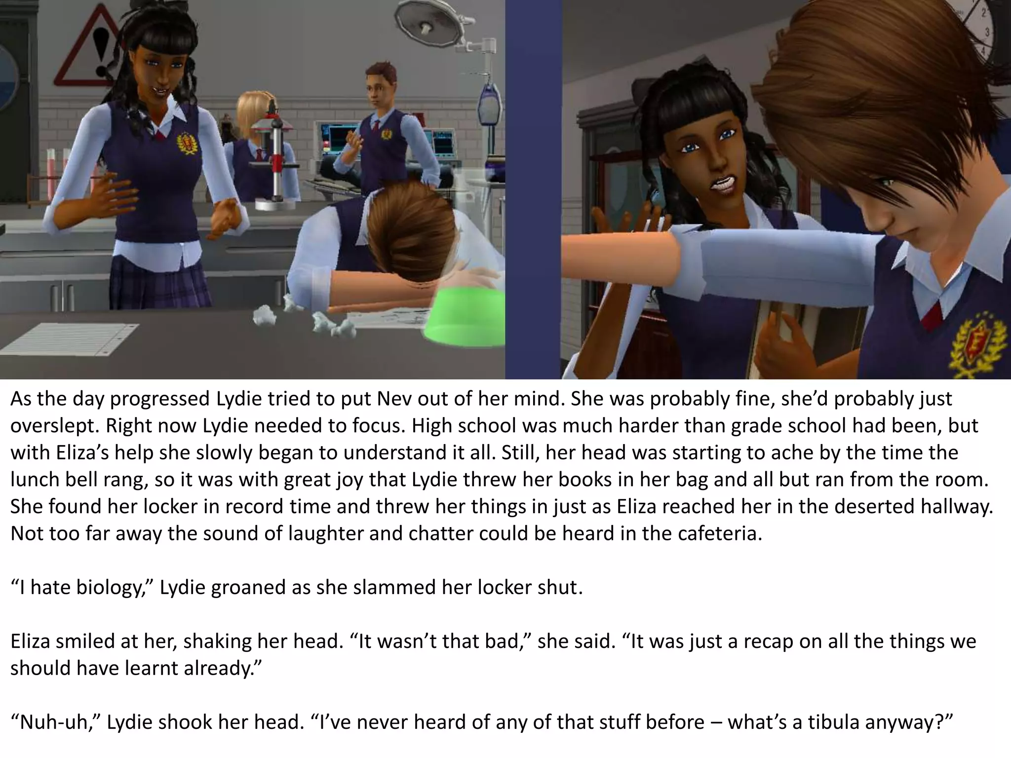 As the day progressed Lydie tried to put Nev out of her mind. She was probably fine, she’d probably just overslept. Right now Lydie needed to focus. High school was much harder than grade school had been, but with Eliza’s help she slowly began to understand it all. Still, her head was starting to ache by the time the lunch bell rang, so it was with great joy that Lydie threw her books in her bag and all but ran from the room. She found her locker in record time and threw her things in just as Eliza reached her in the deserted hallway. Not too far away the sound of laughter and chatter could be heard in the cafeteria.“I hate biology,” Lydie groaned as she slammed her locker shut.Eliza smiled at her, shaking her head. “It wasn’t that bad,” she said. “It was just a recap on all the things we should have learnt already.”“Nuh-uh,” Lydie shook her head. “I’ve never heard of any of that stuff before – what’s a tibula anyway?”
