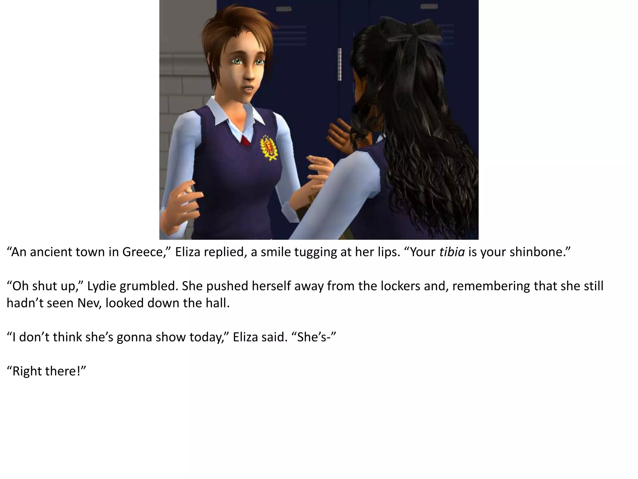 “An ancient town in Greece,” Eliza replied, a smile tugging at her lips. “Your tibia is your shinbone.”“Oh shut up,” Lydie grumbled. She pushed herself away from the lockers and, remembering that she still hadn’t seen Nev, looked down the hall.“I don’t think she’s gonna show today,” Eliza said. “She’s-”“Right there!”