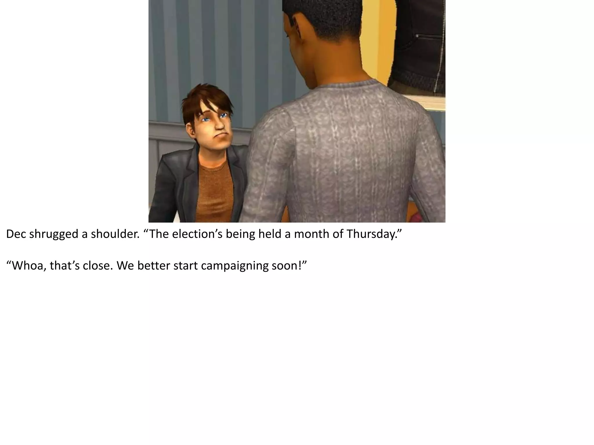 Dec shrugged a shoulder. “The election’s being held a month of Thursday.”“Whoa, that’s close. We better start campaigning soon!”