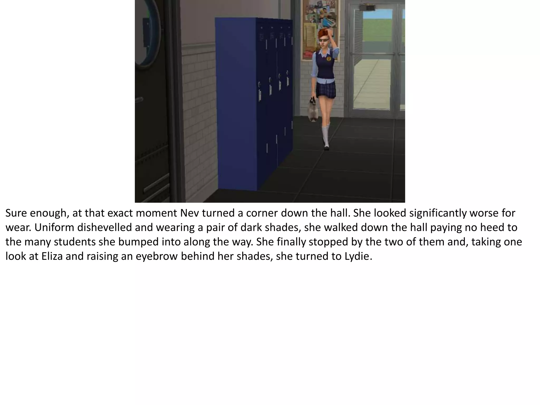 Sure enough, at that exact moment Nev turned a corner down the hall. She looked significantly worse for wear. Uniform dishevelled and wearing a pair of dark shades, she walked down the hall paying no heed to the many students she bumped into along the way. She finally stopped by the two of them and, taking one look at Eliza and raising an eyebrow behind her shades, she turned to Lydie.