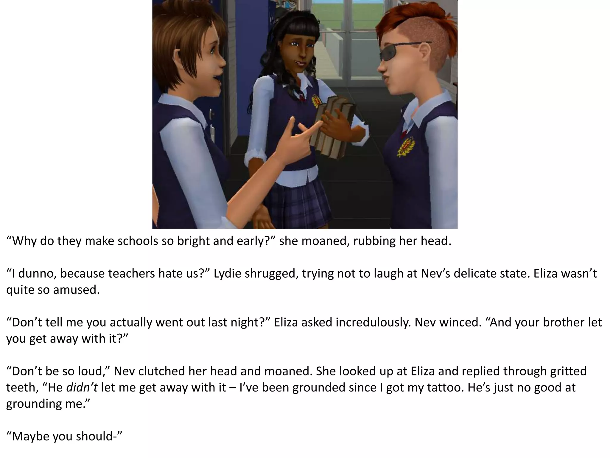 “Why do they make schools so bright and early?” she moaned, rubbing her head.“I dunno, because teachers hate us?” Lydie shrugged, trying not to laugh at Nev’s delicate state. Eliza wasn’t quite so amused.“Don’t tell me you actually went out last night?” Eliza asked incredulously. Nev winced. “And your brother let you get away with it?”“Don’t be so loud,” Nev clutched her head and moaned. She looked up at Eliza and replied through gritted teeth, “He didn’t let me get away with it – I’ve been grounded since I got my tattoo. He’s just no good at grounding me.”“Maybe you should-”