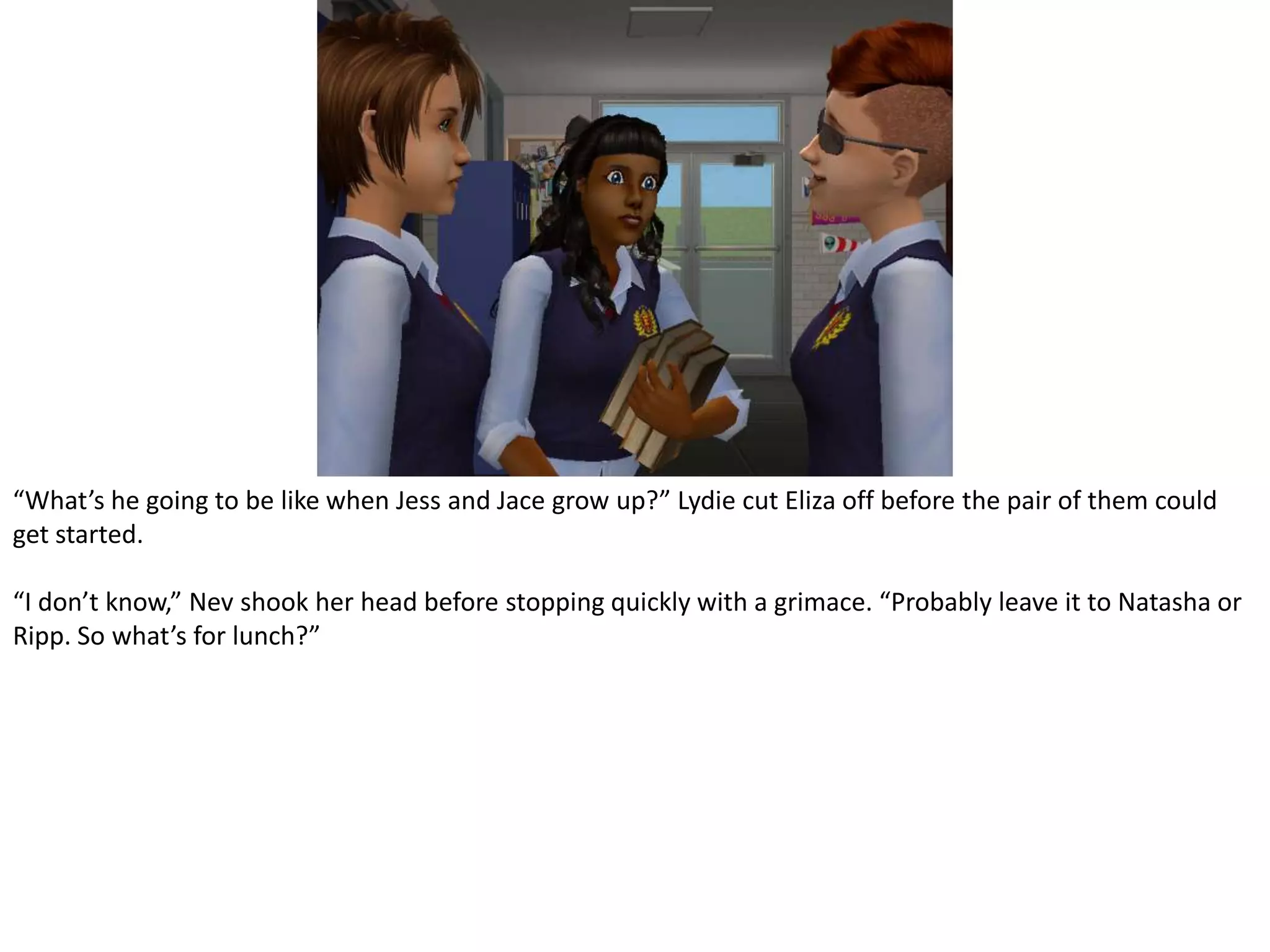 “What’s he going to be like when Jess and Jace grow up?” Lydie cut Eliza off before the pair of them could get started.“I don’t know,” Nev shook her head before stopping quickly with a grimace. “Probably leave it to Natasha or Ripp. So what’s for lunch?”