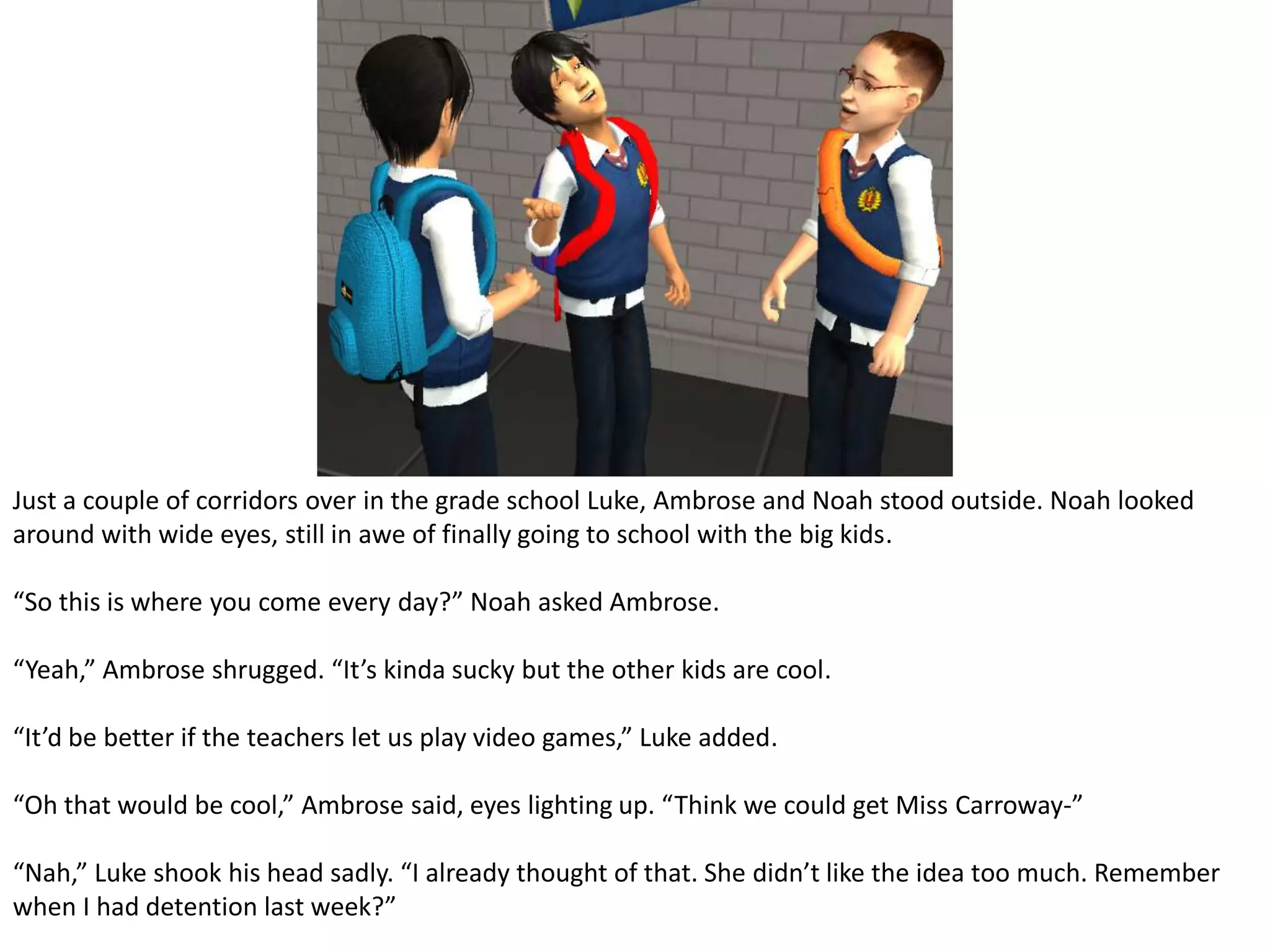 Just a couple of corridors over in the grade school Luke, Ambrose and Noah stood outside. Noah looked around with wide eyes, still in awe of finally going to school with the big kids.“So this is where you come every day?” Noah asked Ambrose.“Yeah,” Ambrose shrugged. “It’s kinda sucky but the other kids are cool.“It’d be better if the teachers let us play video games,” Luke added.“Oh that would be cool,” Ambrose said, eyes lighting up. “Think we could get Miss Carroway-”“Nah,” Luke shook his head sadly. “I already thought of that. She didn’t like the idea too much. Remember when I had detention last week?”
