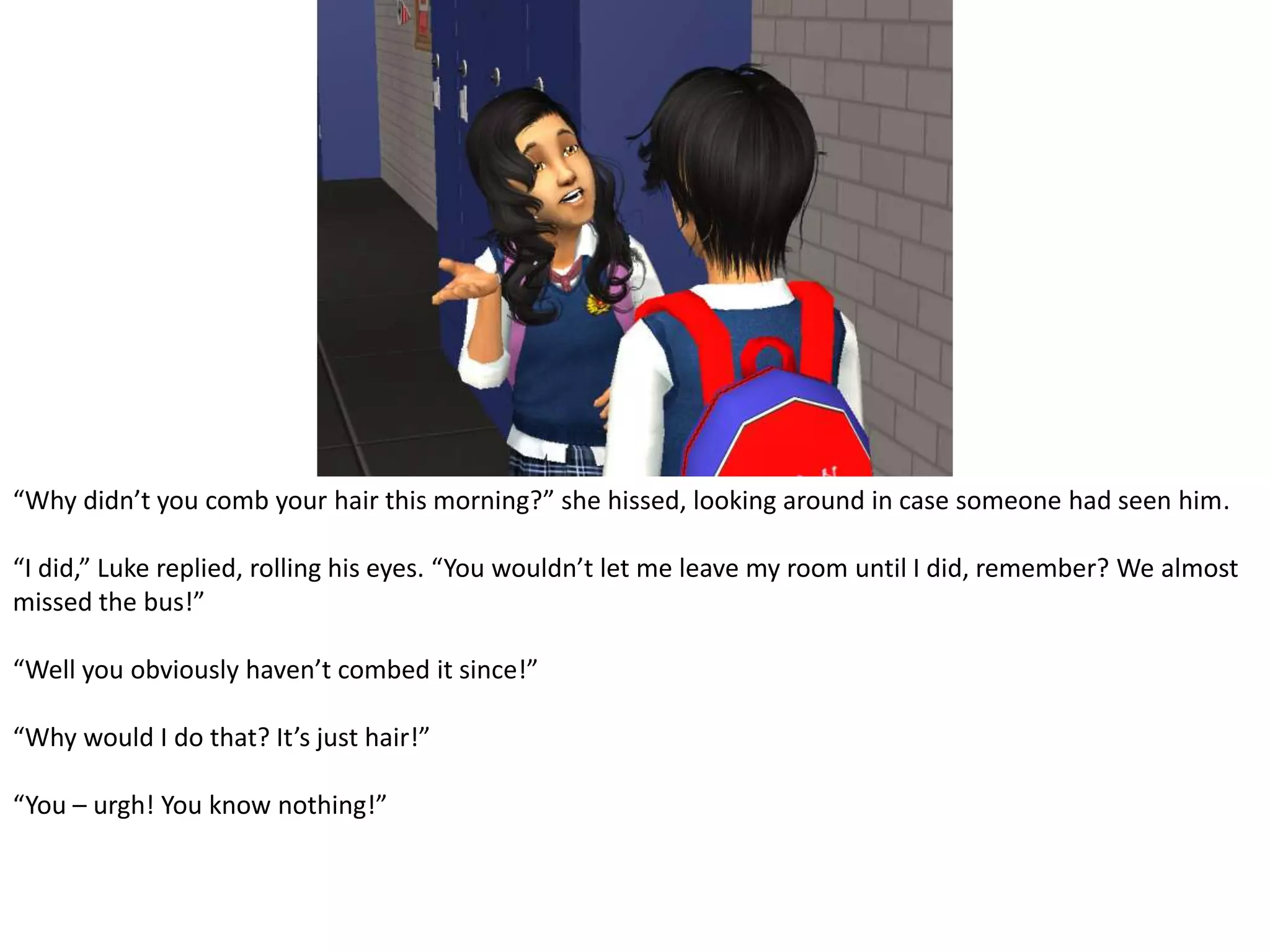 “Why didn’t you comb your hair this morning?” she hissed, looking around in case someone had seen him.“I did,” Luke replied, rolling his eyes. “You wouldn’t let me leave my room until I did, remember? We almost missed the bus!”“Well you obviously haven’t combed it since!”“Why would I do that? It’s just hair!”“You – urgh! You know nothing!”
