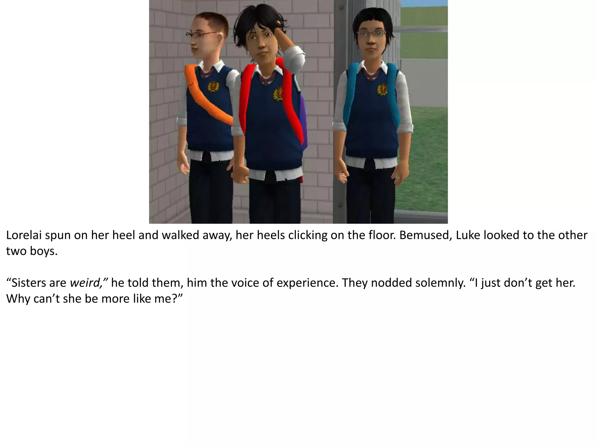 Lorelai spun on her heel and walked away, her heels clicking on the floor. Bemused, Luke looked to the other two boys.“Sisters are weird,” he told them, him the voice of experience. They nodded solemnly. “I just don’t get her. Why can’t she be more like me?”