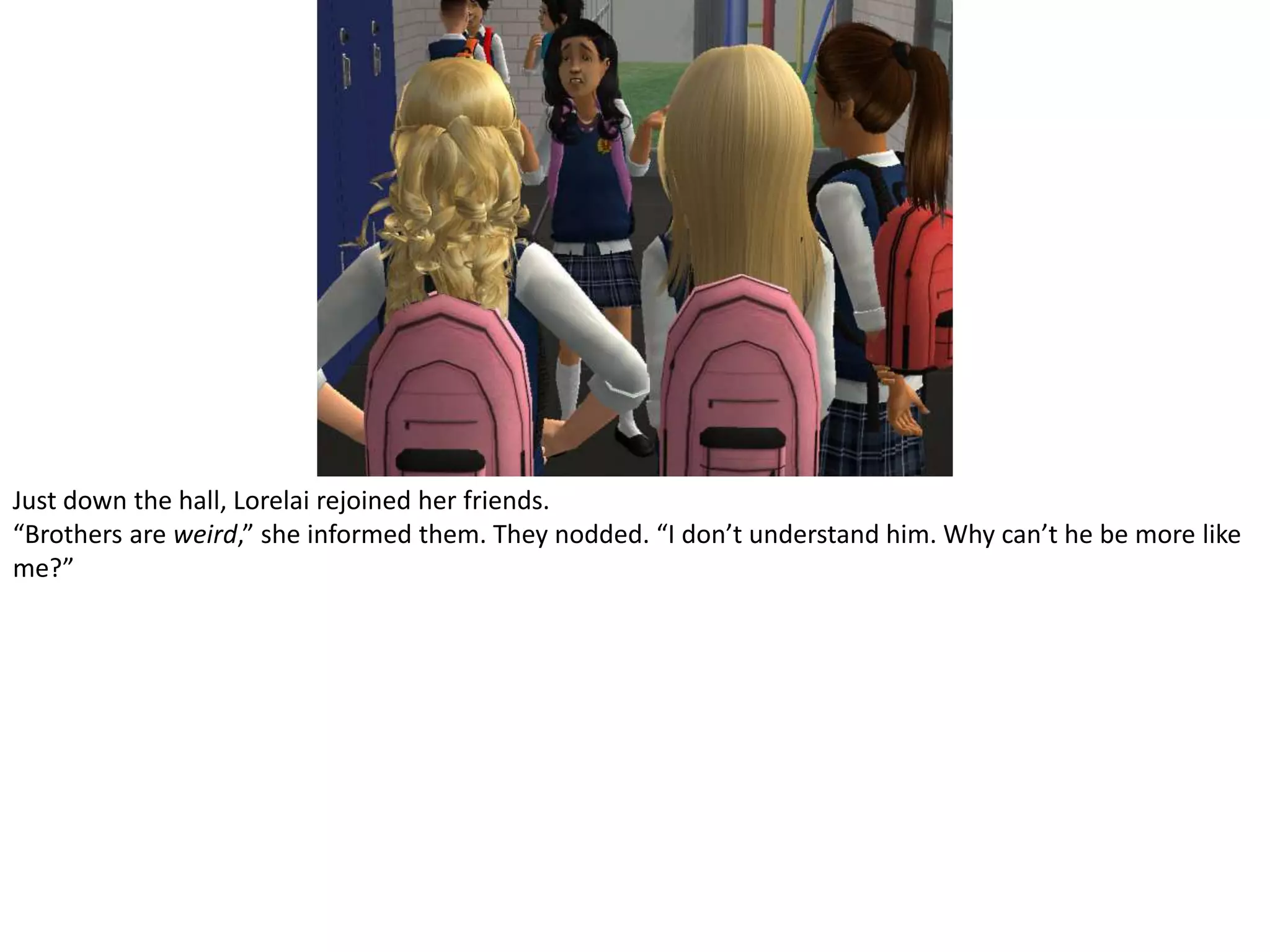 Just down the hall, Lorelai rejoined her friends.“Brothers are weird,” she informed them. They nodded. “I don’t understand him. Why can’t he be more like me?”
