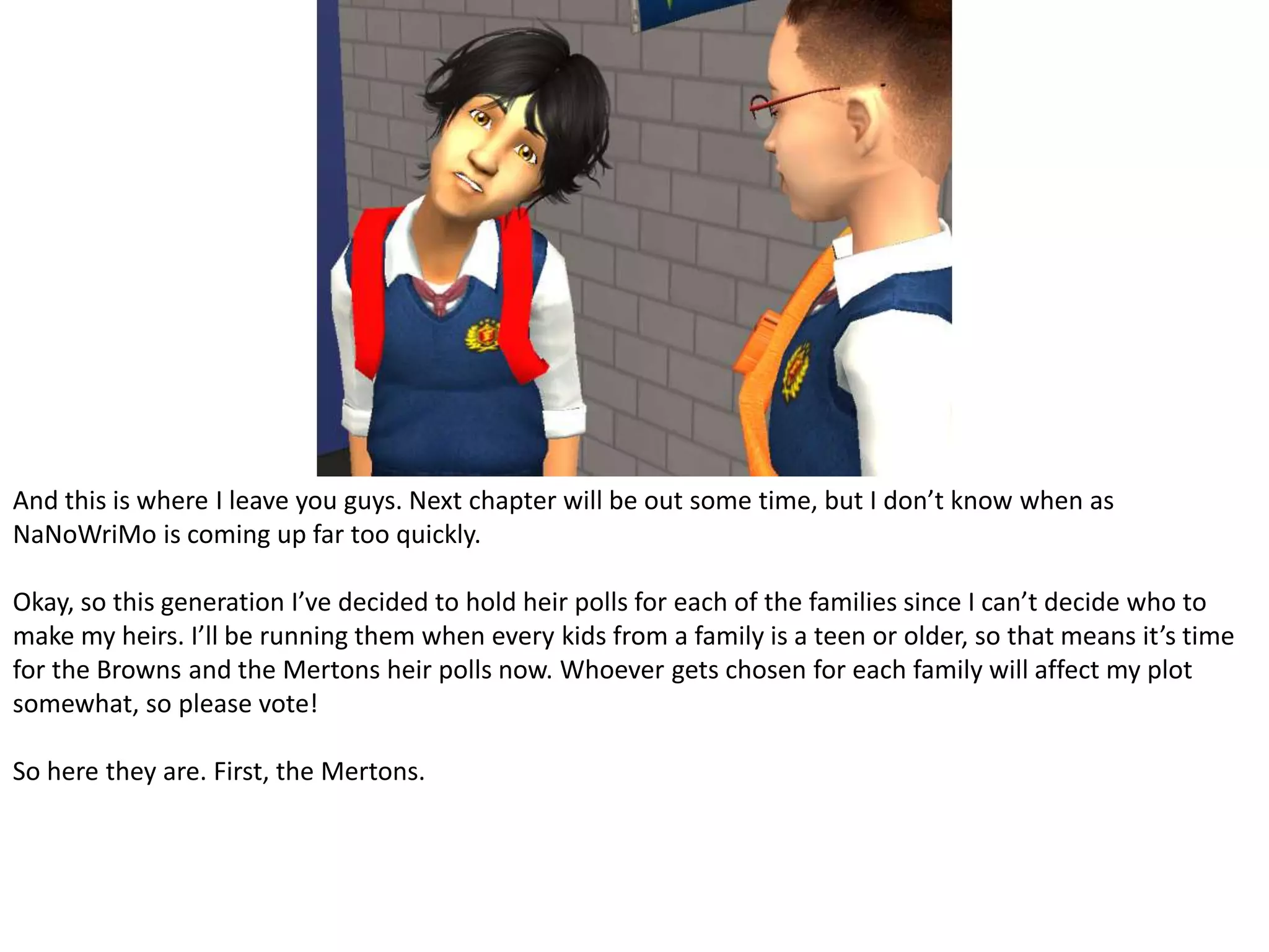 And this is where I leave you guys. Next chapter will be out some time, but I don’t know when as NaNoWriMo is coming up far too quickly.Okay, so this generation I’ve decided to hold heir polls for each of the families since I can’t decide who to make my heirs. I’ll be running them when every kids from a family is a teen or older, so that means it’s time for the Browns and the Mertons heir polls now. Whoever gets chosen for each family will affect my plot somewhat, so please vote!So here they are. First, the Mertons.