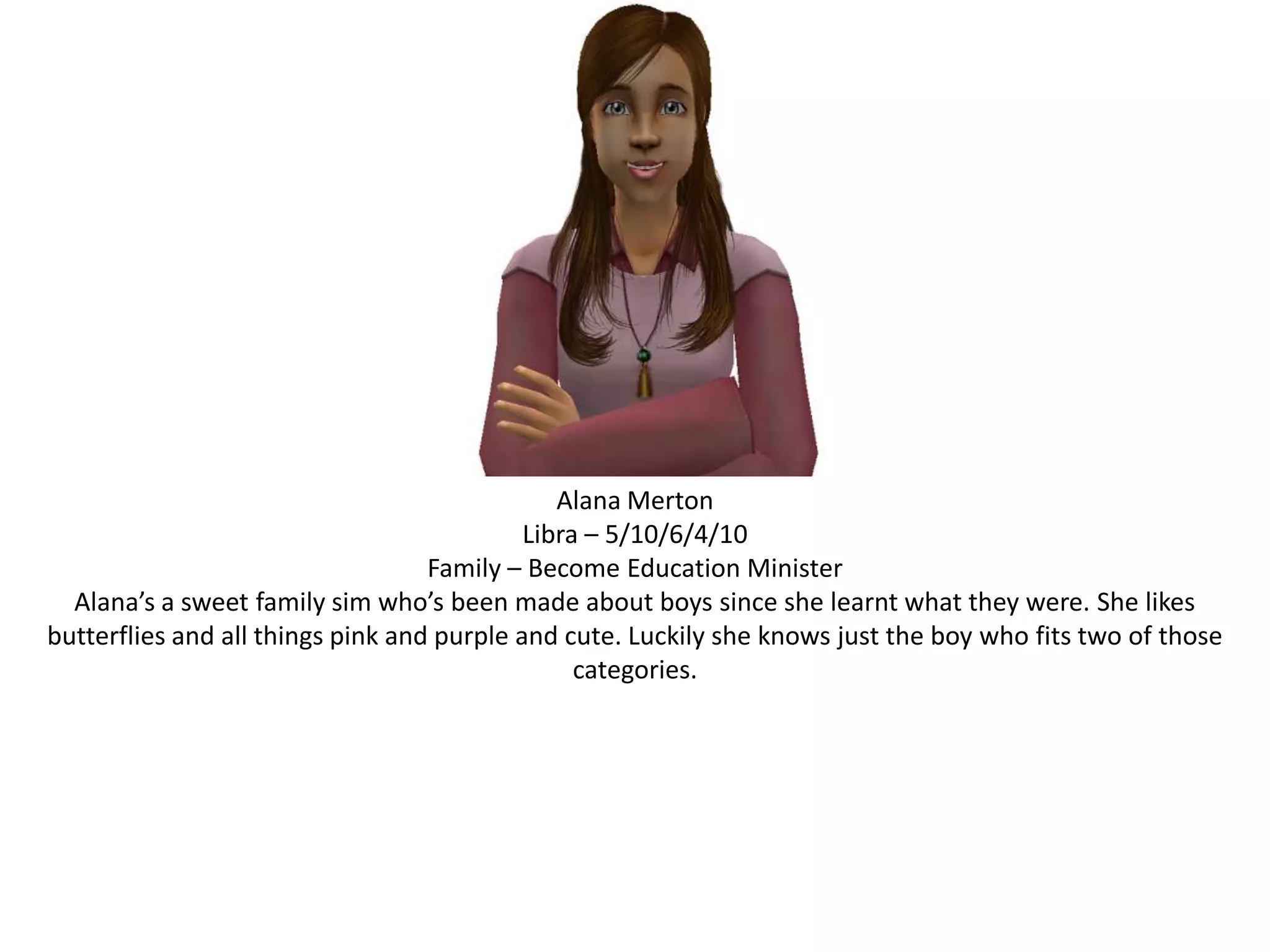 Alana MertonLibra – 5/10/6/4/10Family – Become Education MinisterAlana’s a sweet family sim who’s been made about boys since she learnt what they were. She likes butterflies and all things pink and purple and cute. Luckily she knows just the boy who fits two of those categories.