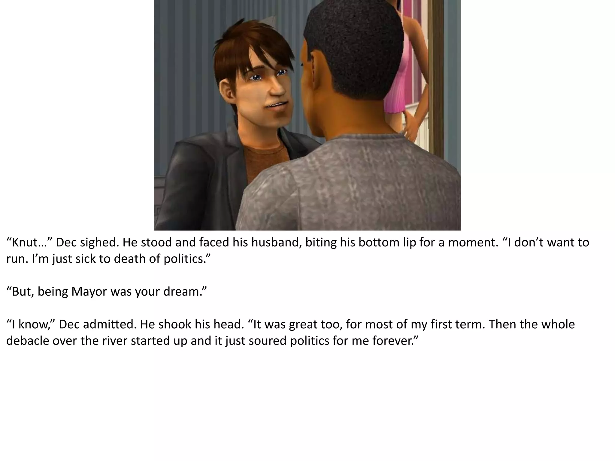“Knut…” Dec sighed. He stood and faced his husband, biting his bottom lip for a moment. “I don’t want to run. I’m just sick to death of politics.”“But, being Mayor was your dream.”“I know,” Dec admitted. He shook his head. “It was great too, for most of my first term. Then the whole debacle over the river started up and it just soured politics for me forever.”
