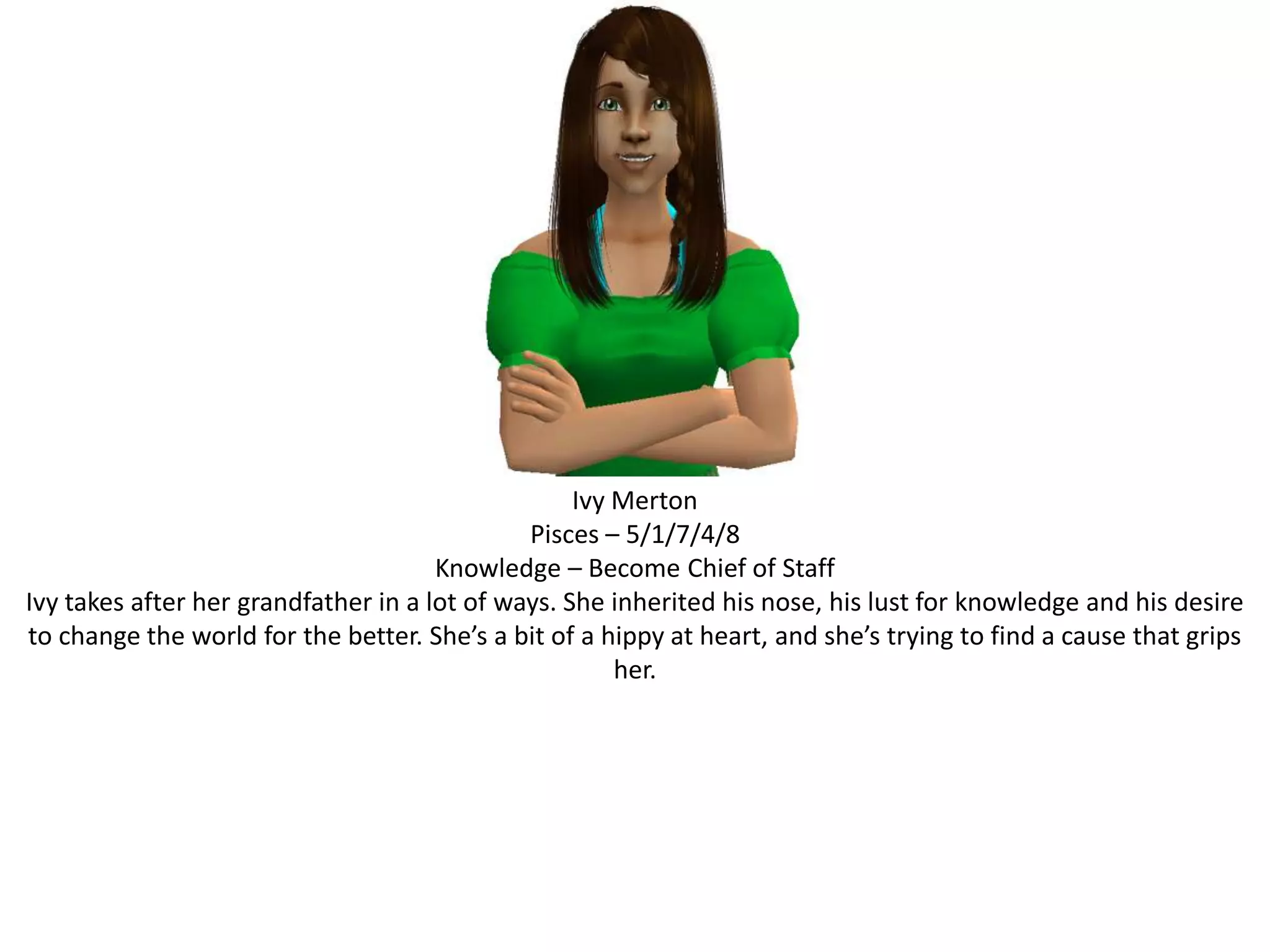Ivy MertonPisces – 5/1/7/4/8Knowledge – Become Chief of StaffIvy takes after her grandfather in a lot of ways. She inherited his nose, his lust for knowledge and his desire to change the world for the better. She’s a bit of a hippy at heart, and she’s trying to find a cause that grips her.