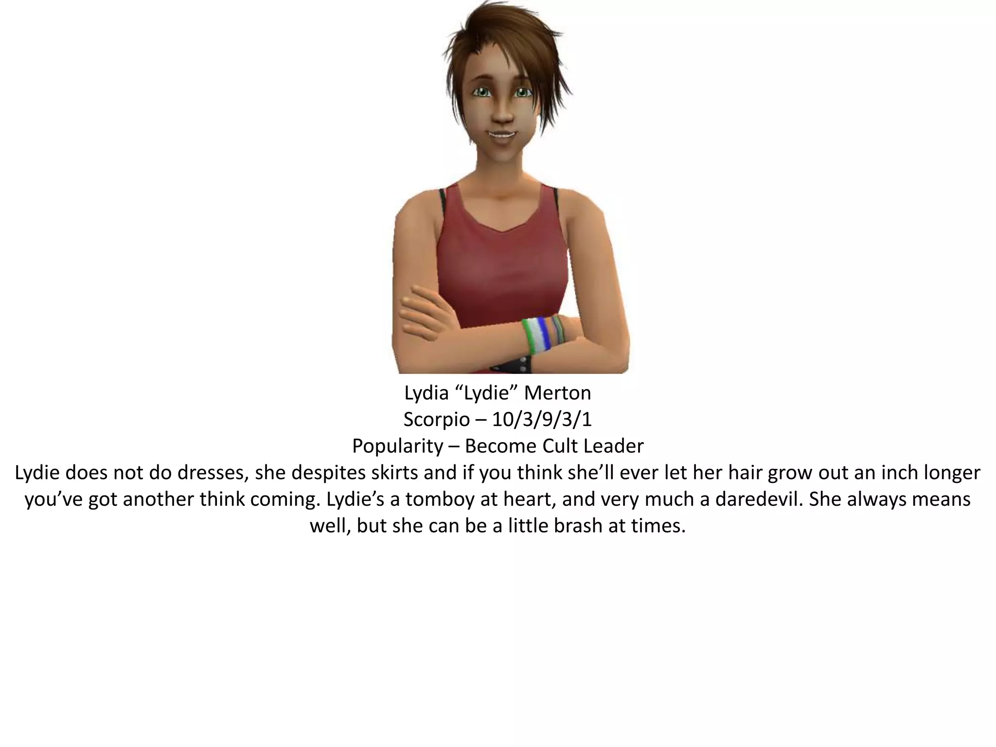 Lydia “Lydie” MertonScorpio – 10/3/9/3/1Popularity – Become Cult LeaderLydie does not do dresses, she despites skirts and if you think she’ll ever let her hair grow out an inch longer you’ve got another think coming. Lydie’s a tomboy at heart, and very much a daredevil. She always means well, but she can be a little brash at times.