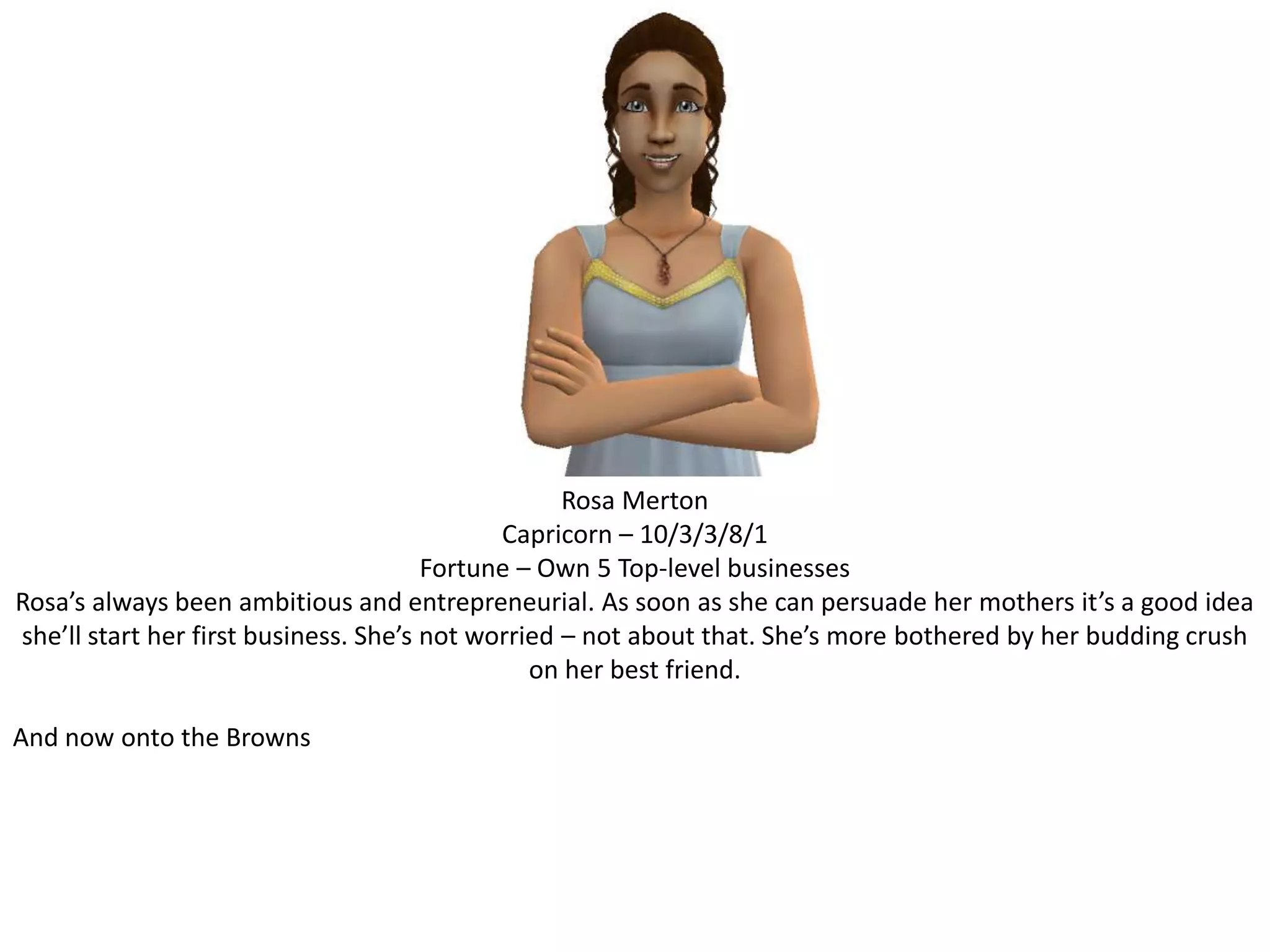 Rosa MertonCapricorn – 10/3/3/8/1Fortune – Own 5 Top-level businessesRosa’s always been ambitious and entrepreneurial. As soon as she can persuade her mothers it’s a good idea she’ll start her first business. She’s not worried – not about that. She’s more bothered by her budding crush on her best friend.And now onto the Browns