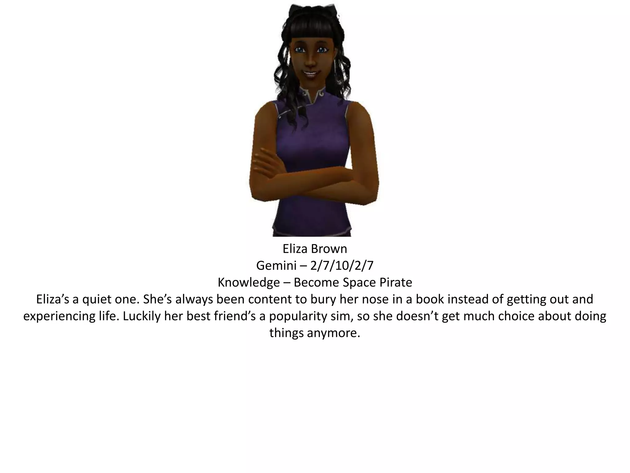 Eliza BrownGemini – 2/7/10/2/7Knowledge – Become Space PirateEliza’s a quiet one. She’s always been content to bury her nose in a book instead of getting out and experiencing life. Luckily her best friend’s a popularity sim, so she doesn’t get much choice about doing things anymore.
