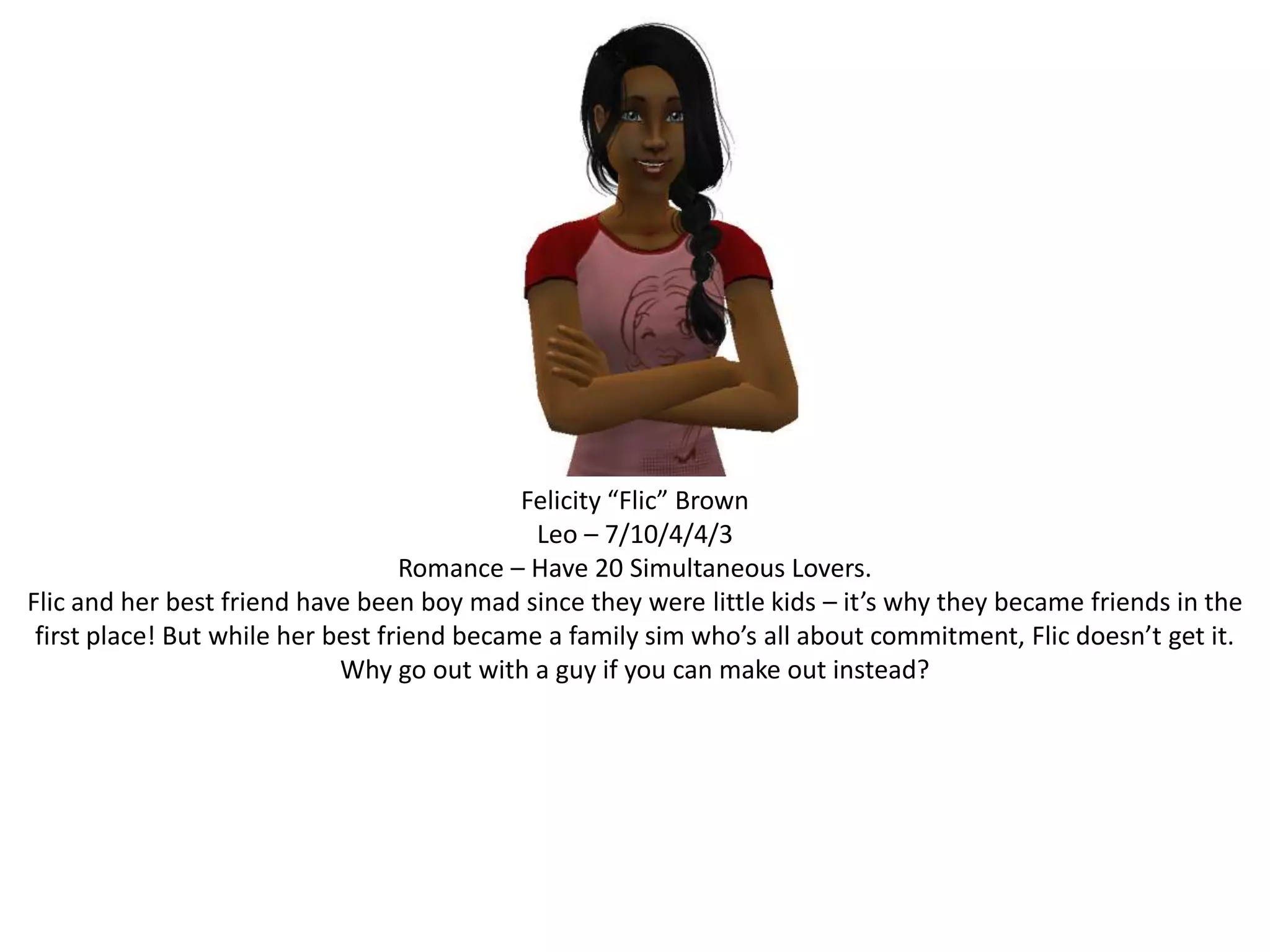 Felicity “Flic” BrownLeo – 7/10/4/4/3Romance – Have 20 Simultaneous Lovers.Flic and her best friend have been boy mad since they were little kids – it’s why they became friends in the first place! But while her best friend became a family sim who’s all about commitment, Flic doesn’t get it. Why go out with a guy if you can make out instead?