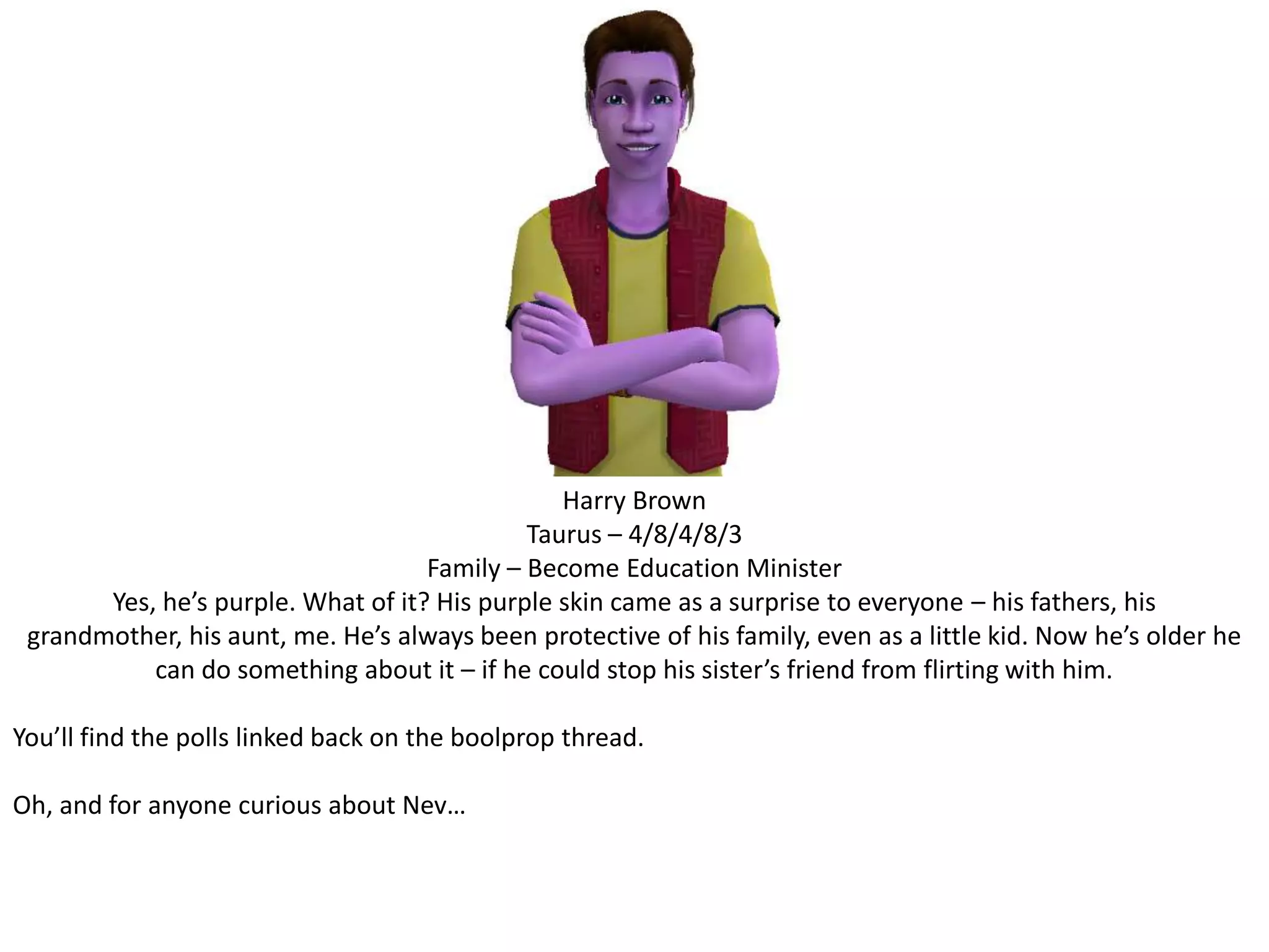 Harry BrownTaurus – 4/8/4/8/3Family – Become Education MinisterYes, he’s purple. What of it? His purple skin came as a surprise to everyone – his fathers, his grandmother, his aunt, me. He’s always been protective of his family, even as a little kid. Now he’s older he can do something about it – if he could stop his sister’s friend from flirting with him.You’ll find the polls linked back on the boolprop thread. Oh, and for anyone curious about Nev…