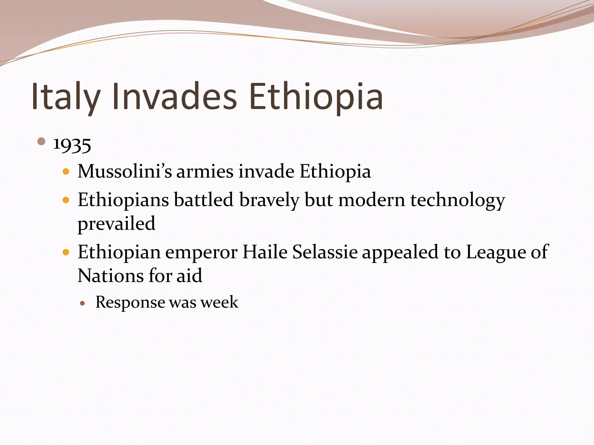 Italy Invades Ethiopia
 1935
    Mussolini’s armies invade Ethiopia
    Ethiopians battled bravely but modern technology
     prevailed
    Ethiopian emperor Haile Selassie appealed to League of
     Nations for aid
        Response was week
 