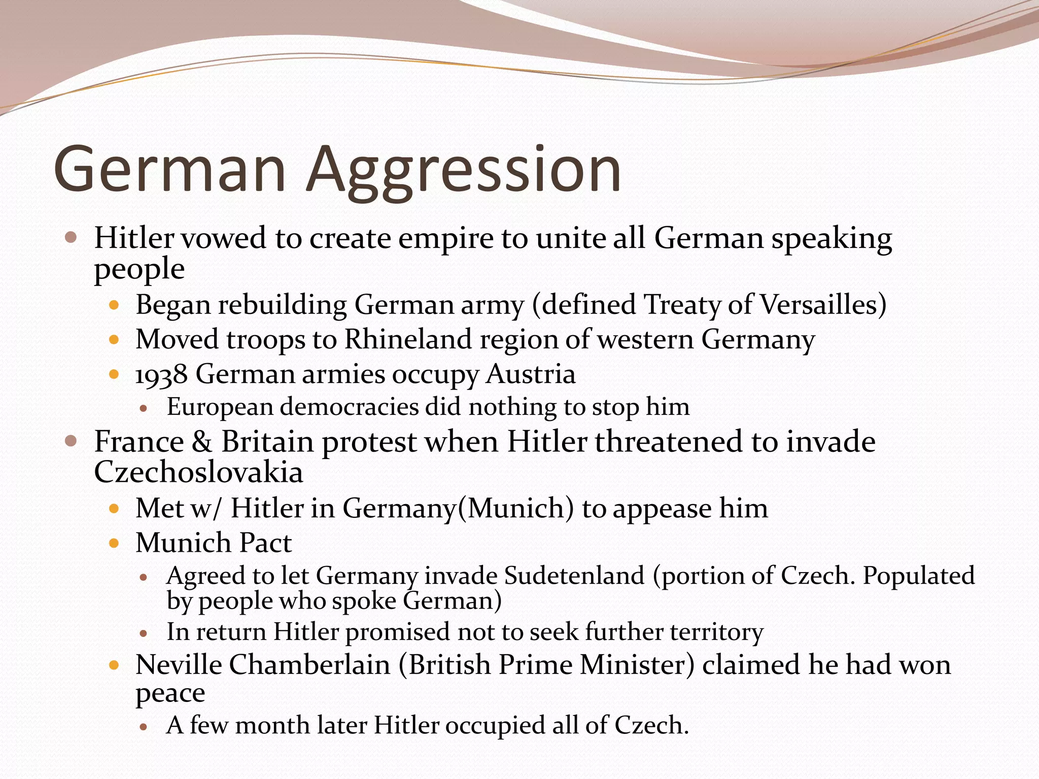 German Aggression
 Hitler vowed to create empire to unite all German speaking
  people
    Began rebuilding German army (defined Treaty of Versailles)
    Moved troops to Rhineland region of western Germany
    1938 German armies occupy Austria
        European democracies did nothing to stop him
 France & Britain protest when Hitler threatened to invade
  Czechoslovakia
    Met w/ Hitler in Germany(Munich) to appease him
    Munich Pact
        Agreed to let Germany invade Sudetenland (portion of Czech. Populated
         by people who spoke German)
        In return Hitler promised not to seek further territory
    Neville Chamberlain (British Prime Minister) claimed he had won
     peace
        A few month later Hitler occupied all of Czech.
 