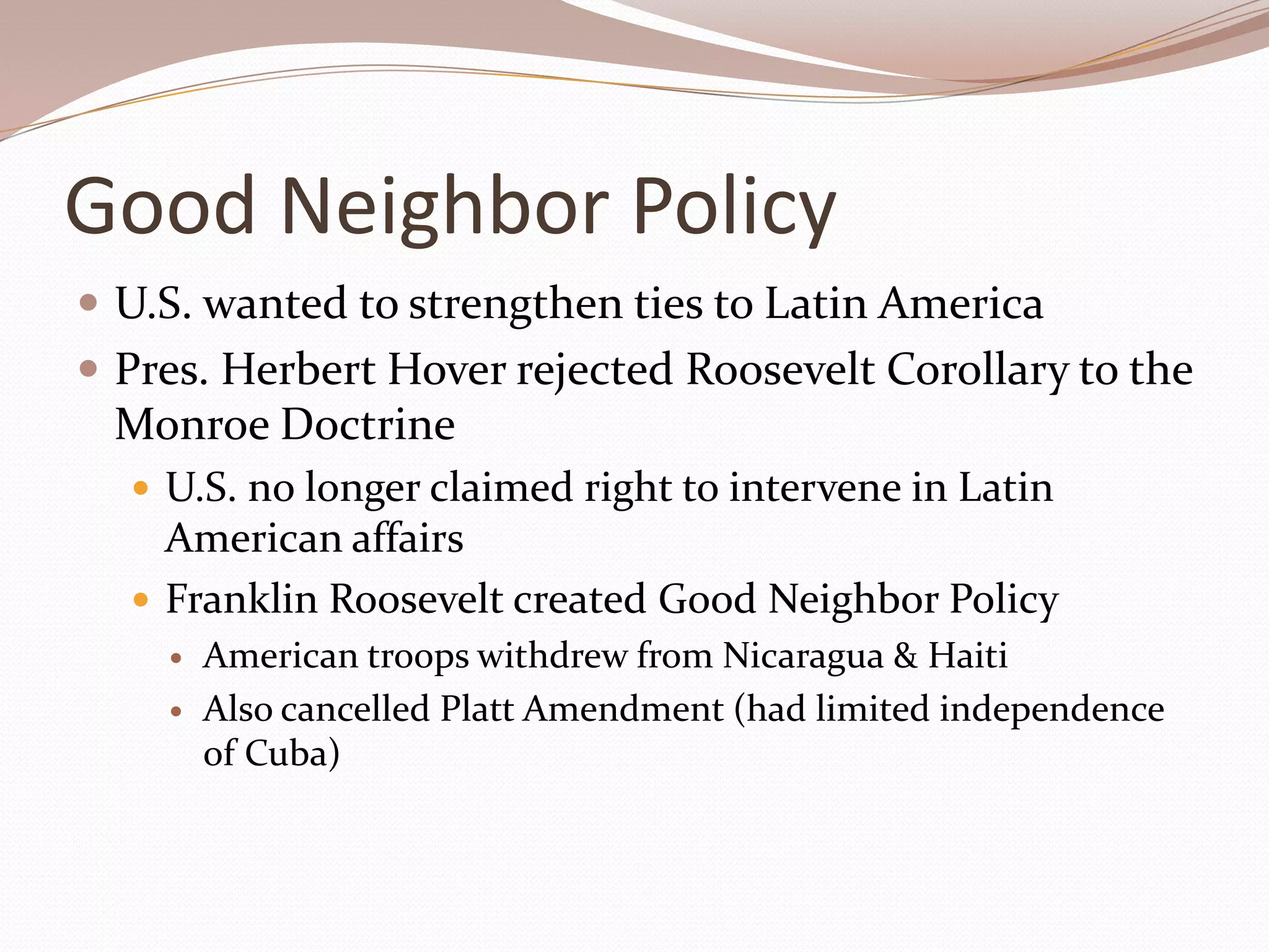 Good Neighbor Policy
 U.S. wanted to strengthen ties to Latin America
 Pres. Herbert Hover rejected Roosevelt Corollary to the
 Monroe Doctrine
   U.S. no longer claimed right to intervene in Latin
    American affairs
   Franklin Roosevelt created Good Neighbor Policy
       American troops withdrew from Nicaragua & Haiti
       Also cancelled Platt Amendment (had limited independence
        of Cuba)
 