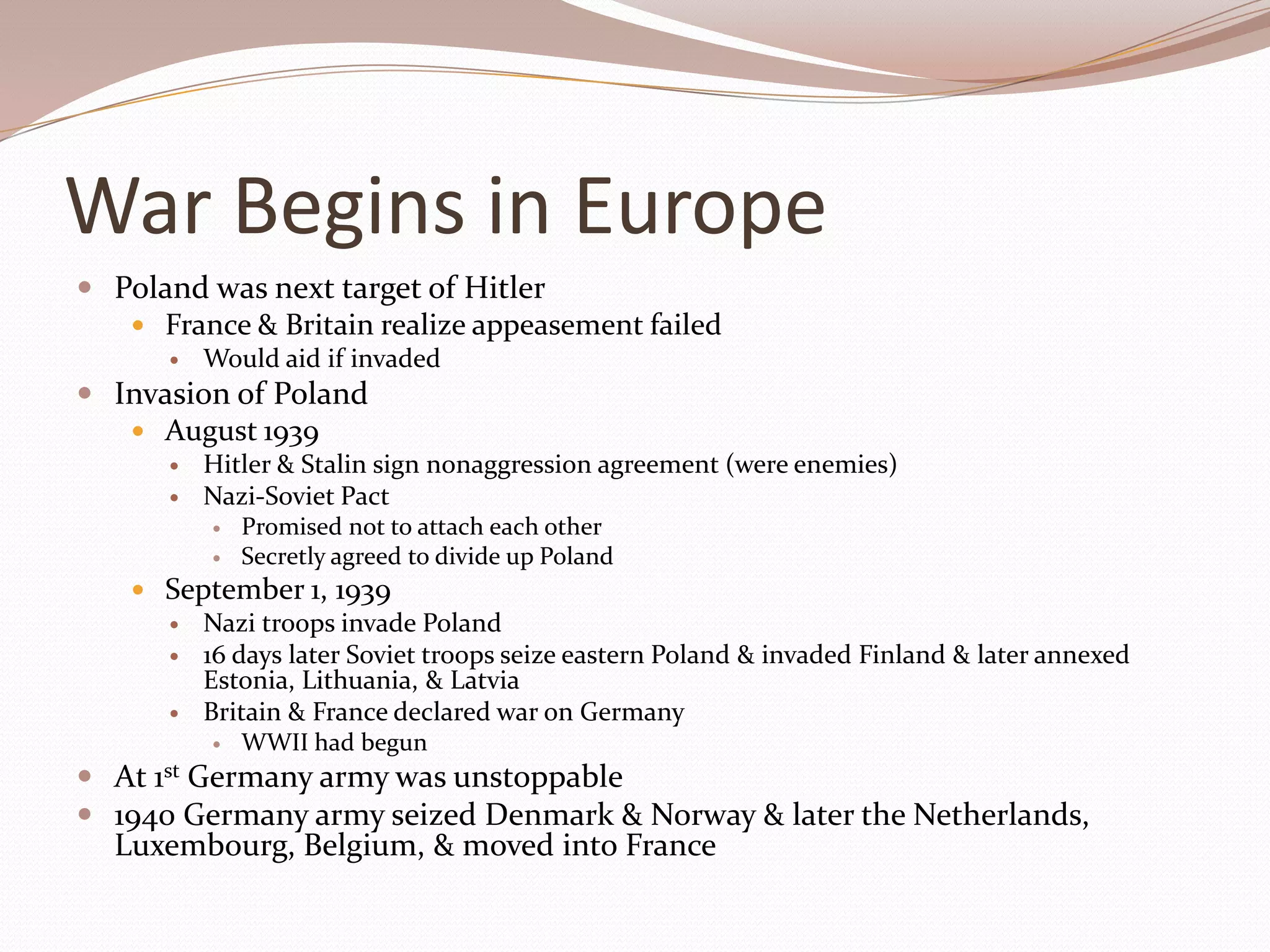 War Begins in Europe
 Poland was next target of Hitler
    France & Britain realize appeasement failed
          Would aid if invaded
 Invasion of Poland
    August 1939
          Hitler & Stalin sign nonaggression agreement (were enemies)
          Nazi-Soviet Pact
              Promised not to attach each other
              Secretly agreed to divide up Poland
     September 1, 1939
       Nazi troops invade Poland
       16 days later Soviet troops seize eastern Poland & invaded Finland & later annexed
         Estonia, Lithuania, & Latvia
       Britain & France declared war on Germany
           WWII had begun

 At 1st Germany army was unstoppable
 1940 Germany army seized Denmark & Norway & later the Netherlands,
  Luxembourg, Belgium, & moved into France
 