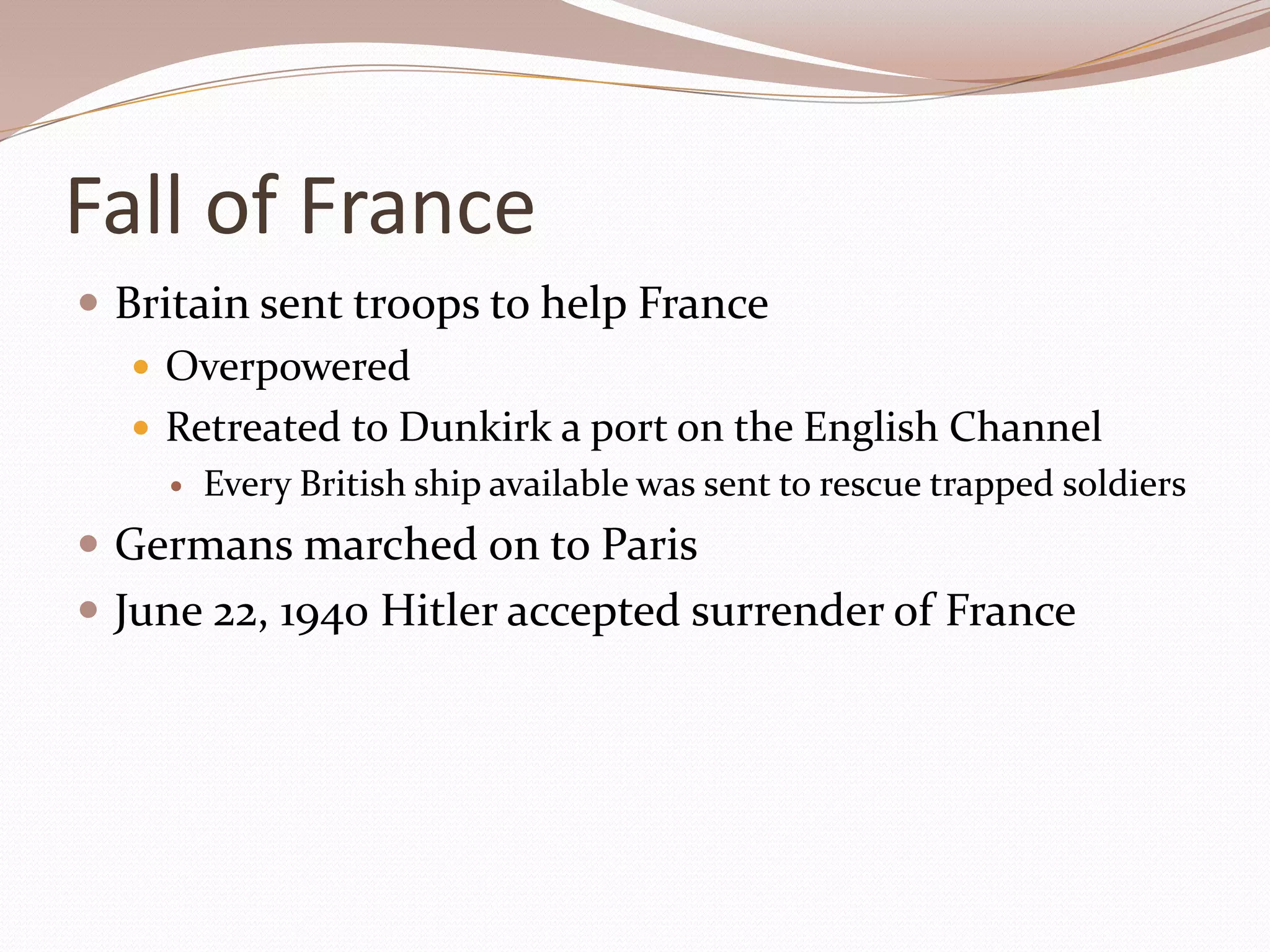 Fall of France
 Britain sent troops to help France
    Overpowered
    Retreated to Dunkirk a port on the English Channel
       Every British ship available was sent to rescue trapped soldiers
 Germans marched on to Paris
 June 22, 1940 Hitler accepted surrender of France
 