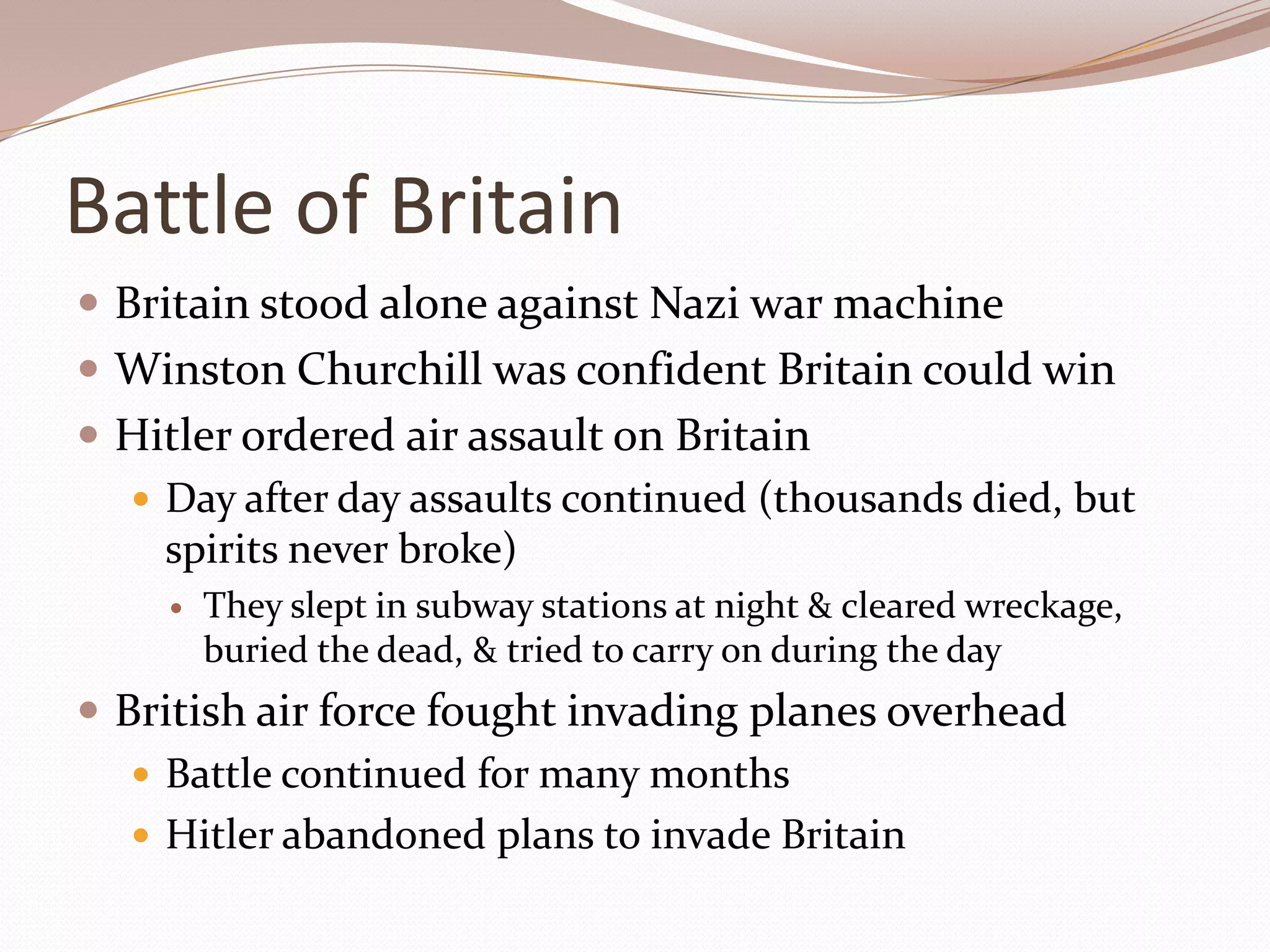 Battle of Britain
 Britain stood alone against Nazi war machine
 Winston Churchill was confident Britain could win
 Hitler ordered air assault on Britain
   Day after day assaults continued (thousands died, but
    spirits never broke)
       They slept in subway stations at night & cleared wreckage,
        buried the dead, & tried to carry on during the day
 British air force fought invading planes overhead
    Battle continued for many months
    Hitler abandoned plans to invade Britain
 