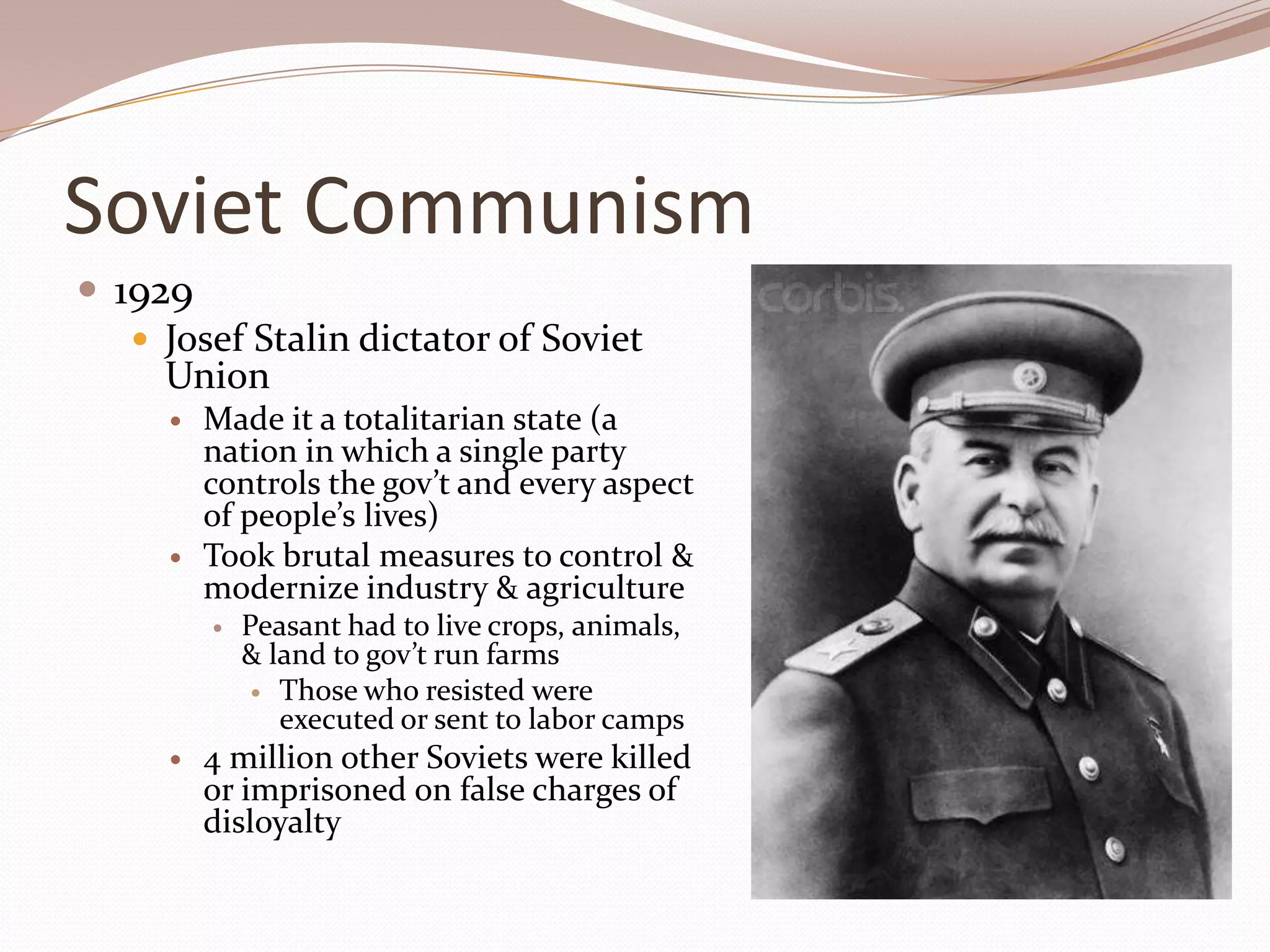 Soviet Communism
 1929
    Josef Stalin dictator of Soviet
     Union
        Made it a totalitarian state (a
         nation in which a single party
         controls the gov’t and every aspect
         of people’s lives)
        Took brutal measures to control &
         modernize industry & agriculture
            Peasant had to live crops, animals,
             & land to gov’t run farms
               Those who resisted were
                executed or sent to labor camps
        4 million other Soviets were killed
         or imprisoned on false charges of
         disloyalty
 