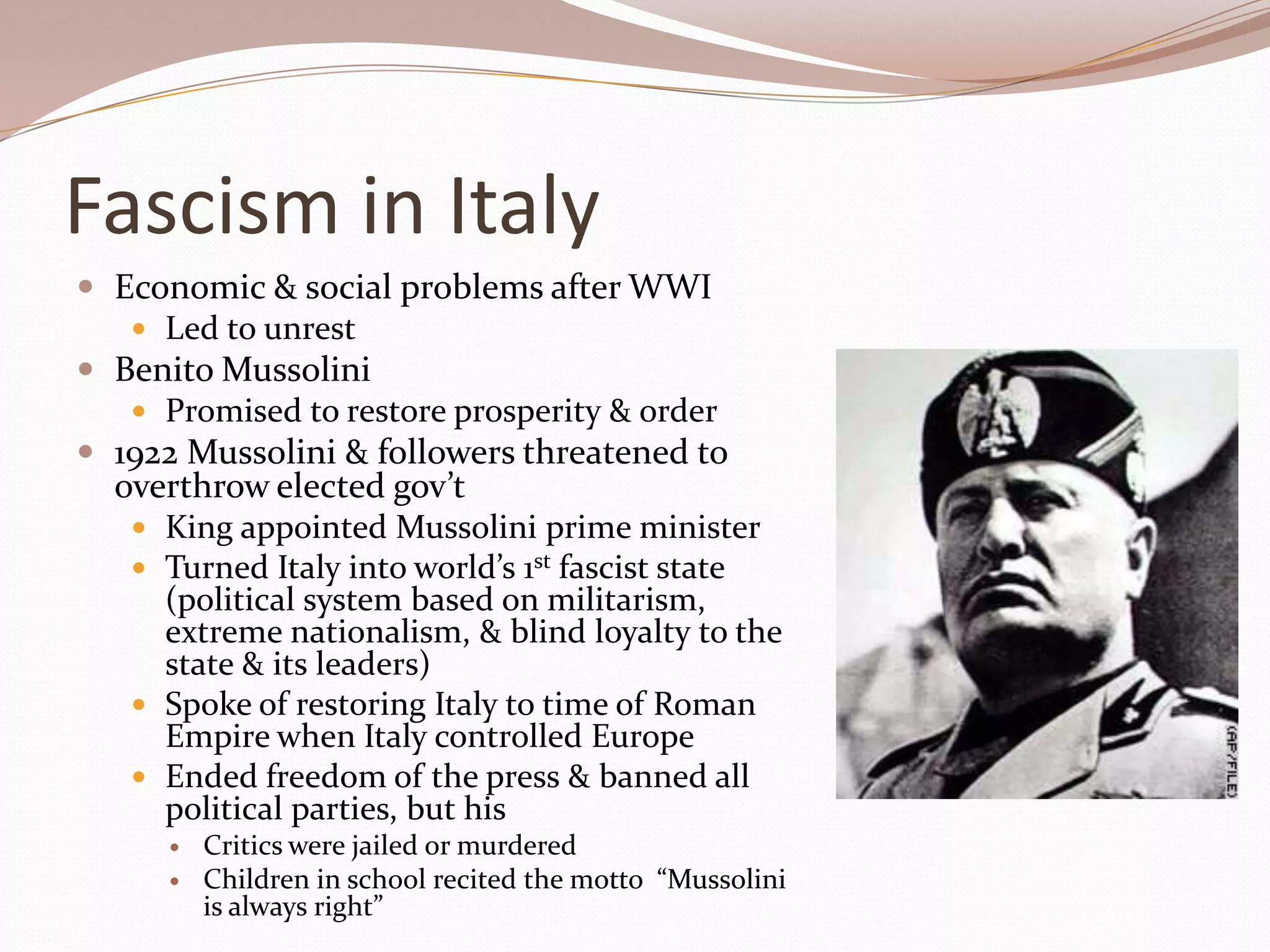 Fascism in Italy
 Economic & social problems after WWI
    Led to unrest
 Benito Mussolini
    Promised to restore prosperity & order
 1922 Mussolini & followers threatened to
  overthrow elected gov’t
    King appointed Mussolini prime minister
    Turned Italy into world’s 1st fascist state
     (political system based on militarism,
     extreme nationalism, & blind loyalty to the
     state & its leaders)
    Spoke of restoring Italy to time of Roman
     Empire when Italy controlled Europe
    Ended freedom of the press & banned all
     political parties, but his
         Critics were jailed or murdered
         Children in school recited the motto “Mussolini
          is always right”
 