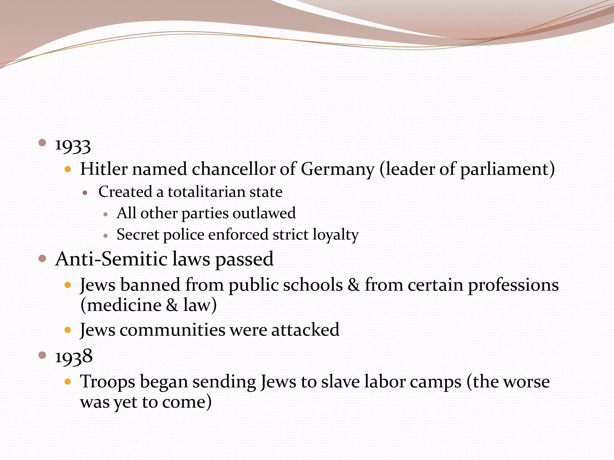  1933
    Hitler named chancellor of Germany (leader of parliament)
        Created a totalitarian state
          All other parties outlawed

          Secret police enforced strict loyalty

 Anti-Semitic laws passed
    Jews banned from public schools & from certain professions
     (medicine & law)
    Jews communities were attacked
 1938
    Troops began sending Jews to slave labor camps (the worse
     was yet to come)
 