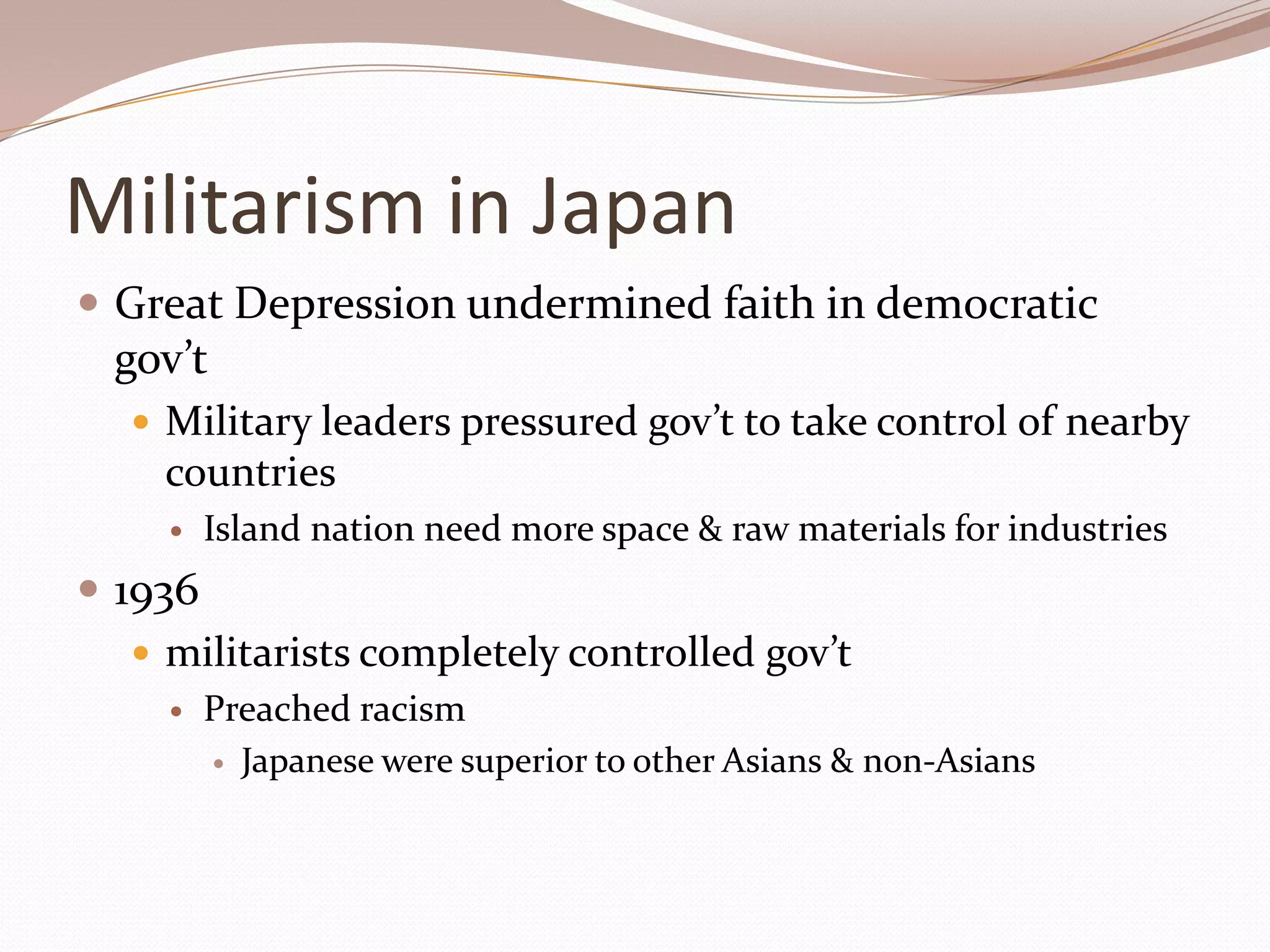 Militarism in Japan
 Great Depression undermined faith in democratic
  gov’t
    Military leaders pressured gov’t to take control of nearby
     countries
        Island nation need more space & raw materials for industries
 1936
    militarists completely controlled gov’t
        Preached racism
          Japanese were superior to other Asians & non-Asians
 