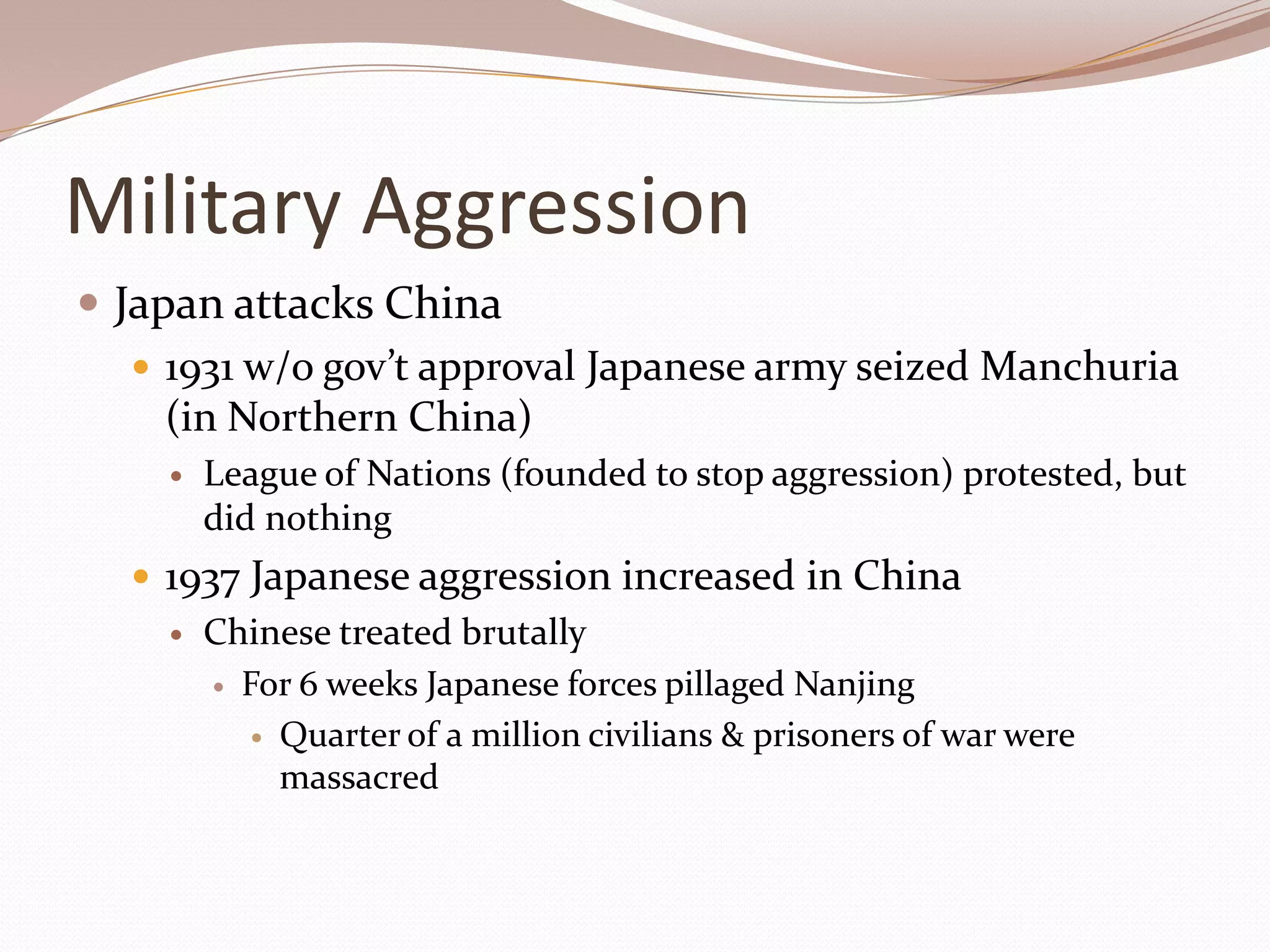 Military Aggression
 Japan attacks China
    1931 w/o gov’t approval Japanese army seized Manchuria
     (in Northern China)
       League of Nations (founded to stop aggression) protested, but
        did nothing
   1937 Japanese aggression increased in China
       Chinese treated brutally
         For 6 weeks Japanese forces pillaged Nanjing

           Quarter of a million civilians & prisoners of war were
            massacred
 