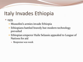 Italy Invades Ethiopia
 1935
    Mussolini’s armies invade Ethiopia
    Ethiopians battled bravely but modern technology
     prevailed
    Ethiopian emperor Haile Selassie appealed to League of
     Nations for aid
        Response was week
 