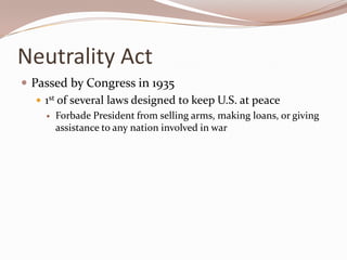 Neutrality Act
 Passed by Congress in 1935
    1st of several laws designed to keep U.S. at peace
        Forbade President from selling arms, making loans, or giving
         assistance to any nation involved in war
 