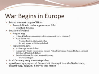 War Begins in Europe
 Poland was next target of Hitler
    France & Britain realize appeasement failed
          Would aid if invaded
 Invasion of Poland
    August 1939
          Hitler & Stalin sign nonaggression agreement (were enemies)
          Nazi-Soviet Pact
              Promised not to attach each other
              Secretly agreed to divide up Poland
     September 1, 1939
       Nazi troops invade Poland
       16 days later Soviet troops seize eastern Poland & invaded Finland & later annexed
         Estonia, Lithuania, & Latvia
       Britain & France declared war on Germany
           WWII had begun

 At 1st Germany army was unstoppable
 1940 Germany army seized Denmark & Norway & later the Netherlands,
  Luxembourg, Belgium, & moved into France
 
