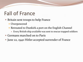 Fall of France
 Britain sent troops to help France
    Overpowered
    Retreated to Dunkirk a port on the English Channel
       Every British ship available was sent to rescue trapped soldiers
 Germans marched on to Paris
 June 22, 1940 Hitler accepted surrender of France
 